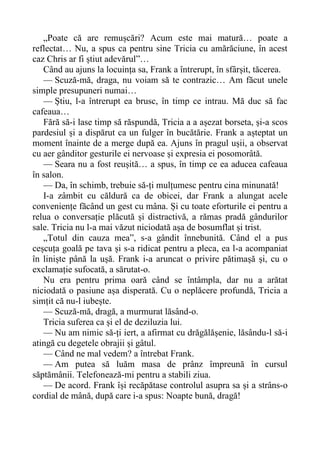 „Poate că are remușcări? Acum este mai matură… poate a
reflectat… Nu, a spus ca pentru sine Tricia cu amărăciune, în acest
caz Chris ar fi știut adevărul”…
Când au ajuns la locuința sa, Frank a întrerupt, în sfârșit, tăcerea.
— Scuză-mă, draga, nu voiam să te contrazic… Am făcut unele
simple presupuneri numai…
— Știu, l-a întrerupt ea brusc, în timp ce intrau. Mă duc să fac
cafeaua…
Fără să-i lase timp să răspundă, Tricia a a așezat borseta, și-a scos
pardesiul și a dispărut ca un fulger în bucătărie. Frank a așteptat un
moment înainte de a merge după ea. Ajuns în pragul ușii, a observat
cu aer gânditor gesturile ei nervoase și expresia ei posomorâtă.
— Seara nu a fost reușită… a spus, în timp ce ea aducea cafeaua
în salon.
— Da, în schimb, trebuie să-ți mulțumesc pentru cina minunată!
I-a zâmbit cu căldură ca de obicei, dar Frank a alungat acele
conveniențe făcând un gest cu mâna. Și cu toate eforturile ei pentru a
relua o conversație plăcută și distractivă, a rămas pradă gândurilor
sale. Tricia nu l-a mai văzut niciodată așa de bosumflat și trist.
„Totul din cauza mea”, s-a gândit înnebunită. Când el a pus
ceșcuța goală pe tava și s-a ridicat pentru a pleca, ea l-a acompaniat
în liniște până la ușă. Frank i-a aruncat o privire pătimașă și, cu o
exclamație sufocată, a sărutat-o.
Nu era pentru prima oară când se întâmpla, dar nu a arătat
niciodată o pasiune așa disperată. Cu o neplăcere profundă, Tricia a
simțit că nu-l iubește.
— Scuză-mă, dragă, a murmurat lăsând-o.
Tricia suferea ca și el de deziluzia lui.
— Nu am nimic să-ți iert, a afirmat cu drăgălășenie, lăsându-l să-i
atingă cu degetele obrajii și gâtul.
— Când ne mal vedem? a întrebat Frank.
— Am putea să luăm masa de prânz împreună în cursul
săptămânii. Telefonează-mi pentru a stabili ziua.
— De acord. Frank își recăpătase controlul asupra sa și a strâns-o
cordial de mână, după care i-a spus: Noapte bună, dragă!
 