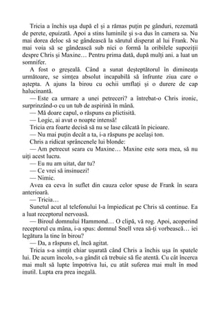 Tricia a închis ușa după el și a rămas puțin pe gânduri, rezemată
de perete, epuizată. Apoi a stins luminile și s-a dus în camera sa. Nu
mai dorea deloc să se gândească la sărutul disperat al lui Frank. Nu
mai voia să se gândească sub nici o formă la oribilele supoziții
despre Chris și Maxine… Pentru prima dată, după mulți ani. a luat un
somnifer.
A fost o greșeală. Când a sunat deșteptătorul în dimineața
următoare, se simțea absolut incapabilă să înfrunte ziua care o
aștepta. A ajuns la birou cu ochii umflați și o durere de cap
halucinantă.
— Este ca urmare a unei petreceri? a întrebat-o Chris ironic,
surprinzând-o cu un tub de aspirină în mână.
— Mă doare capul, o răspuns ea plictisită.
— Logic, ai avut o noapte intensă!
Tricia era foarte decisă să nu se lase călcată în picioare.
— Nu mai puțin decât a ta, i-a răspuns pe același ton.
Chris a ridicat sprâncenele lui blonde:
— Am petrecut seara cu Maxine… Maxine este sora mea, să nu
uiți acest lucru.
— Eu nu am uitat, dar tu?
— Ce vrei să insinuezi!
— Nimic.
Avea ea ceva în suflet din cauza celor spuse de Frank în seara
anterioară.
— Tricia…
Sunetul acut al telefonului l-a împiedicat pe Chris să continue. Ea
a luat receptorul nervoasă.
— Biroul domnului Hammond… O clipă, vă rog. Apoi, acoperind
receptorul cu mâna, i-a spus: domnul Snell vrea să-ți vorbească… iei
legătura la tine în birou?
— Da, a răspuns el, încă agitat.
Tricia s-a simțit chiar ușurată când Chris a închis ușa în spatele
lui. De acum încolo, s-a gândit că trebuie să fie atentă. Cu cât încerca
mai mult să lupte împotriva lui, cu atât suferea mai mult în mod
inutil. Lupta era prea inegală.
 