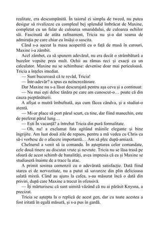 realitate, era descumpănită. În taiorul ei simplu de tweed, nu putea
desigur să rivalizeze cu compleul bej splendid îmbrăcat de Maxine,
completat cu un fular de culoarea smaraldului, de culoarea ochilor
săi. Fascinată de atâta rafinament, Tricia nu și-a dat seama de
admirația pe care chiar ea însăși o suscita.
Când s-a așezat la masa acoperită cu o față de masă în carouri,
Maxine i-a zâmbit.
Acel zâmbet, ca să spunem adevărul, nu era decât o strâmbătură a
buzelor vopsite prea mult. Ochii au rămas reci și exacți ca un
calculator. Maxine nu se schimbase: devenise doar mai periculoasă.
Tricia a înțeles imediat.
— Sunt bucuroasă că te revăd, Tricia!
— Într-adevăr? a spus ea neîncrezătoare.
Dar Maxine nu s-a lăsat descurajată pentru așa ceva și a continuat:
— Nu mai ești deloc tânăra pe care am cunoscut-o… poate că din
cauza pieptănăturii.
A afișat o mutră îmbufnată, așa cum făcea cândva, și a studiat-o
atentă.
— Mi-ar place să port părul scurt, ca tine, dar fiind manechin, este
de preferat părul lung…
— Ești În vacanță? a întrebat Tricia din pură formalitate.
— Oh, nu! a exclamat fata agitând mâinile elegante și bine
îngrijite. Am luat două zile de repaos, pentru a mă vedea cu Chris ca
să-i vorbesc de o afacere importantă… Am să plec după-amiază.
Chelnerul a venit să ia comanda. În așteptarea celor comandate,
cele două tinere au discutat vrute și nevrute. Tricia nu se lăsa trasă pe
sfoară de acest schimb de banalități, avea impresia că ea și Maxine se
studiaseră înainte de a trace la atac.
A primit sosirea comenzii cu o adevărată satisfacție. Dată fiind
starea ei de nervozitate, nu a putut să savureze din plin delicioasa
salată mixtă. Când au ajuns la cafea, s-au măsurat încă o dată din
priviri, după care Maxine a trecut în ofensivă.
— Îți mărturisesc că sunt uimită văzând că nu ai părăsit Knysna, a
precizat.
Tricia se aștepta la o replică de acest gen, dar cu toate acestea a
fost iritată în egală măsură, și s-a pus în gardă.
 
