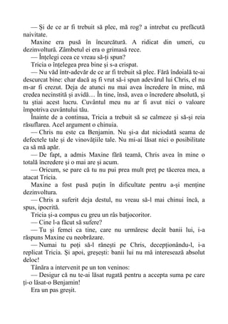 — Și de ce ar fi trebuit să plec, mă rog? a intrebat cu prefăcută
naivitate.
Maxine era pusă în încurcătură. A ridicat din umeri, cu
dezinvoltură. Zâmbetul ei era o grimasă rece.
— Înțelegi ceea ce vreau să-ți spun?
Tricia o înțelegea prea bine și s-a crispat.
— Nu văd într-adevăr de ce ar fi trebuit să plec. Fără îndoială te-ai
descurcat bine: char dacă aș fi vrut să-i spun adevărul lui Chris, el nu
m-ar fi crezut. Deja de atunci nu mai avea încredere în mine, mă
credea necinstită și avidă… În tine, însă, avea o încredere absolută, și
tu știai acest lucru. Cuvântul meu nu ar fi avut nici o valoare
împotriva cuvântului tău.
Înainte de a continua, Tricia a trebuit să se calmeze și să-și reia
răsuflarea. Acel argument o chinuia.
— Chris nu este ca Benjamin. Nu și-a dat niciodată seama de
defectele tale și de vinovățiile tale. Nu mi-ai lăsat nici o posibilitate
ca să mă apăr.
— De fapt, a admis Maxine fără teamă, Chris avea în mine o
totală încredere și o mai are și acum.
— Oricum, se pare că tu nu pui prea mult preț pe tăcerea mea, a
atacat Tricia.
Maxine a fost pusă puțin în dificultate pentru a-și menține
dezinvoltura.
— Chris a suferit deja destul, nu vreau să-l mai chinui încă, a
spus, ipocrită.
Tricia și-a compus cu greu un râs batjocoritor.
— Cine l-a făcut să sufere?
— Tu și femei ca tine, care nu urmăresc decât banii lui, i-a
răspuns Maxine cu neobrăzare.
— Numai tu poți să-l rănești pe Chris, decepționându-l, i-a
replicat Tricia. Și apoi, greșești: banii lui nu mă interesează absolut
deloc!
Tânăra a intervenit pe un ton veninos:
— Desigur că nu te-ai lăsat rugată pentru a accepta suma pe care
ți-o lăsat-o Benjamin!
Era un pas greșit.
 