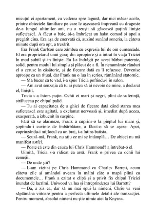 micuțul ei apartament, cu vederea spre lagună, dar nici măcar acolo,
printre obiectele familiare pe care le așezaseră împreună cu dragoste
de-a lungul ultimilor ani, nu a reușit să găsească puțină liniște
sufletească. A făcut o baie, și-a îmbrăcat un halat comod și apoi a
pregătit cina. Era așa de enervată că, auzind sunând soneria, la câteva
minute după ora opt, a tresărit.
Era Frank Carlson care zâmbea cu expresia lui de om cumsecade.
El era proprietarul unui garaj din apropiere și a intrat în viața Triciei
în mod subtil și in liniște. Ea l-a îndrăgit pe acest bărbat puternic,
solid, pentru modul lui simplu și plăcut de a fi. În nenumărate rânduri
el o ceruse în căsătorie, și de fiecare dată ea îl refuzase. Devenise
aproape ca un ritual, dar Frank nu o lua în serios, rămânând statornic.
— Mă bucur că te văd, i-a spus Tricia poftindu-l în salon.
— Am avut senzația că tu ai putea să ai nevoie de mine, a declarat
el, liniștit.
Tricia s-a întors puțin. Ochii ei mari și negri, plini de suferință,
străluceau pe chipul palid.
— Tu ai capacitatea de a ghici de fiecare dată când starea mea
sufletească este agitată, a exclamat nervoasă și, imediat după aceea,
exasperată, a izbucnit în suspine.
Fără să se alarmeze, Frank a cuprins-o la pieptul lui mare și,
șoptindu-i cuvinte de îmbărbătare, a făcut-o să se așeze. Apoi,
cuprinzându-i mijlocul cu un braț, i-a întins batista.
— Scuză-mă, Frank, nu știu ce mi se întâmplă… De obicei nu mă
manifest astfel.
— Poate că este din cauza lui Chris Hammond? a întrebat-o el.
Uimită, Tricia s-a ridicat ca arsă. Frank o privea cu ochii lui
cenușii.
— De unde știi?
— L-am vizitat pe Chris Hammond cu Charles Barrett, acum
câteva zile și amândoi aveam în mâini câte o mapă plină cu
documentele… Frank a ezitat o clipă și a privit fix chipul Triciei
inundat de lacrimi. Uniwood va lua și întreprinderea lui Barrett?
— Da, a zis ea, dar să nu mai spui la nimeni. Chris va veni
săptămâna viitoare pentru a perfecta ultimele detalii ale tranzacției.
Pentru moment, absolut nimeni nu știe nimic aici la Knysna.
 