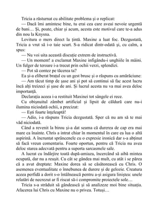 Tricia a răsturnat cu abilitate problema și o replicat:
— Dacă îmi amintesc bine, tu erai cea care aveai nevoie urgentă
de bani… Și, poate, chiar și acum, acesta este motivul care te-a adus
din nou la Knysna.
Lovitura o mers direct la țintă. Maxine a luat foc. Dezgustată,
Tricia a vrut să i-o taie scurt. S-a ridicat dintr-odată și, cu calm, a
spus:
— Nu voi uita această discuție extrem de instructivă.
— Un moment! a exclamat Maxine infigându-i unghiile în mâini.
Un fulger de teroare i-a trecut prin ochii verzi, splendizi.
— Pot să contez pe tăcerea ta?
Ea și-a eliberat brațul cu un gest brusc și o răspuns cu amărăciune:
— Am tăcut timp de șase ani și pot să continui să fac acest lucru
încă alți treizeci și șase de ani. Și lucrul acesta nu va mai avea deloc
importanță.
Declarația aceea i-a restituit Maxinei tot sângele ei rece.
Cu obișnuitul zâmbet artificial și lipsit de căldură care nu-i
ilumina niciodată ochii, a precizat:
— Ești foarte înțeleaptă!
— Adio, i-a răspuns Tricia dezgustată. Sper că nu am să te mai
văd niciodată.
Când a revenit la birou și-a dat seama că durerea de cap era mai
mare ca înainte. Chris a intrat chiar în momentul în care ea lua o altă
aspirină. A încruntat sprâncenele cu o expresie ironică dar s-a abținut
să facă vreun comentariu. Foarte oportun, pentru că Tricia nu avea
deloc starea adecvată pentru a suporta sarcasmele sale.
A lucrat cu îndârjire toată după-amiaza, încercând să aibă mintea
ocupată, dar nu a reușit. Cu cât se gândea mai mult, cu atât i se părea
că a avut dreptate: Maxine dorea să se căsătorească cu Chris. O
asemenea eventualitate o înnebunea de durere și de gelozie. Creatura
aceea perfidă a dorit s-o întâlnească pentru a-și asigura liniștea: unele
relatări de necrezut ar fi riscat să-i compromite proiectele sole…
Tricia s-a străduit să gândească și să analizeze moi bine situația.
Afacerea lui Chris cu Maxine nu o privea. Totuși…
 