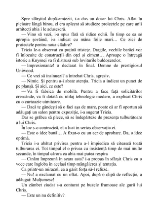 Spre sfârșitul după-amiezii, i-a dus un dosar lui Chris. Aflat în
picioare lângă birou, el era aplecat să studieze proiectele pe care unii
arhitecți abia i le aduseseră.
— Vino să vezi, i-a spus fără să ridice ochii. În timp ce ea se
apropia șovăind, i-a indicat cu mâna foile mari… Ce zici de
proiectele pentru noua clădire?
Tricia le-a observat cu puțină tristețe. Dragile, vechile barăci vor
fi înlocuite de construcții din oțel și ciment… Aproape o întreagă
istorie a Knysnei va fi distrusă sub loviturile buldozerelor.
— Impresionante! a declarat în final. Demne de prestigiosul
Uniwood.
— Ce vrei să insinuezi? a întrebat Chris, agresiv.
— Nimic. Și pentru a-i abate atenția. Tricia a indicat un punct de
pe planșă. Și aici, ce este?
— Va fi fabrica de mobilă. Pentru a face față solicitărilor
crescânde, va fi dotată cu utilaj tehnologic modern, a explicat Chris
cu o curtoazie uimitoare.
— Dacă te găndești să o faci așa de mare, poate că ar fi oportun să
adăugați un salon pentru expoziție, i-a sugerat Tricia.
Dar se grăbea să plece, să se îndepărteze de prezența tulburătoare
a lui Chris.
În loc s-o contrazică, el a luat in serios observația ei.
— Este o idee bună… A fixat-o cu un aer de aprobare. Da, o idee
optimă.
Tricia i-a abătut privirea pentru a-l împiedica să citească toată
tulburarea ei. Tot timpul el o privea cu insistență timp de mai multe
secunde, în timpul cărora ea abia mai putea respira
— Cinăm împreună în seara asta? i-a propus în sfârșit Chris cu o
voce care îngloba în același timp mângâierea și tentația.
Ca printr-un miracol, ea a găsit forța să-l refuze.
— Nu! a exclamat cu un oftat. Apoi, după o clipă de reflecție, a
adăugat: Mulțumesc!
Un zâmbet ciudat s-a conturat pe buzele frumoase ale gurii lui
Chris.
— Este un nu definitiv?
 