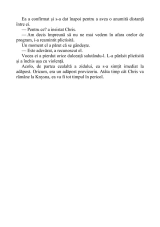 Ea a confirmat și s-a dat înapoi pentru a avea o anumită distanță
între ei.
— Pentru ce? a insistat Chris.
— Am decis împreună să nu ne mai vedem în afara orelor de
program, i-a reamintit plictisită.
Un moment el a părut că se gândește.
— Este adevărat, a recunoscut el.
Vocea ei a pierdut orice dulceață salutându-l. L-a părăsit plictisită
și a închis ușa cu violență.
Acolo, de partea cealaltă a zidului, ea s-a simțit imediat la
adăpost. Oricum, era un adăpost provizoriu. Atâta timp cât Chris va
rămăne la Knysna, ea va fi tot timpul în pericol.
 