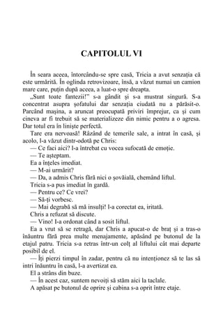 CAPITOLUL VI
În seara aceea, întorcându-se spre casă, Tricia a avut senzația că
este urmărită. În oglinda retrovizoare, însă, a văzut numai un camion
mare care, puțin după aceea, a luat-o spre dreapta.
„Sunt toate fantezii!” s-a gândit și s-a mustrat singură. S-a
concentrat asupra șofatului dar senzația ciudată nu a părăsit-o.
Parcând mașina, a aruncat preocupată priviri împrejur, ca și cum
cineva ar fi trebuit să se materializeze din nimic pentru a o agresa.
Dar totul era în liniște perfectă.
Tare era nervoasă! Râzând de temerile sale, a intrat în casă, și
acolo, l-a văzut dintr-odotă pe Chris:
— Ce faci aici? l-a întrebat cu vocea sufocată de emoție.
— Te așteptam.
Ea a înțeles imediat.
— M-ai urmărit?
— Da, a admis Chris fără nici o șovăială, chemând liftul.
Tricia s-a pus imediat în gardă.
— Pentru ce? Ce vrei?
— Să-ți vorbesc.
— Mai degrabă să mă insulți! l-a corectat ea, iritată.
Chris a refuzat să discute.
— Vino! I-a ordonat când a sosit liftul.
Ea a vrut să se retragă, dar Chris a apucat-o de braț și a tras-o
înăuntru fără prea multe menajamente, apăsând pe butonul de la
etajul patru. Tricia s-a retras într-un colț al liftului cât mai departe
posibil de el.
— Îți pierzi timpul în zadar, pentru că nu intenționez să te las să
intri înăuntru în casă, l-a avertizat ea.
El a strâns din buze.
— În acest caz, suntem nevoiți să stăm aici la taclale.
A apăsat pe butonul de oprire și cabina s-a oprit între etaje.
 
