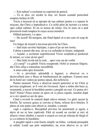 — Ești nebun! a exclamat ea cuprinsă de panică.
— Tu ai ales: ori urcăm la tine, ori facem scandal petrecând
noaptea închiși în lift.
Tricia a încercat să se apropie de ușa cabinei pentru a o repune în
mișcare, dar Chris a împiedicat-o. Cu ochii plini de lacrimi s-a retras
spre colțul cabinei. El nu se temea de nimic. Era în stare să o țină
prizonieră toată noaptea în cușca aceea metalică.
Oftând puternic, i-a spus:
— De acord! Să mergem, dat fiind faptul că n-am cum să scap de
tine!
Un fulger de triumf a traversat privirile lui Chris.
— Iată niște cuvinte înțelepte, a spus el pe un ton ironic.
Cabina a pornit din nou, iar ea s-a cufundat in liniște, indignată.
— Așadar, a exclamat nepoliticoasă Tricia scoțându-și pardesiul
la intrare, ce voiai să-mi spui?
— Mai întâi invită-mă la cină… apoi vom sta de vorbă.
„Ce curaj!” s-a gândit Tricia exasperată. Ochii ei aruncau fulgere,
dar Chris afișa o naturalețe incredibilă.
A mers calm spre fereastră.
— Ai o priveliște splendidă a lagunei, a observat cu o
dezinvoltură care o făcea să înnebunească de supărare. Camera mea
de la hotel are vedere pe partea opusă, din nefericire.
Pentru moment Tricia a observat umerii puternici ai lui Chris și
privirea ucigătoare: ar fi vrut să-l lovească. Apoi a strâns din buze și,
resemnată, a trecut la bucătărie pentru a pregăti un ceai. Ce putea să-i
facă? Nimic! Putea numai să spere că va pleca repede, imediat după
ce o să-i spună ce are de spus.
Când a revenit în cameră după câteva minute, l-a găsit așezat în
fotoliu. Își scosese geaca și cravata și fuma, relaxat de-a binelea. Îi
părea că este puțin cam obosit și, imediat, o emoție
vagă o cuprins-o. Receptând privirea lui penetrantă și ageră, a
decis să nu se lase captivată. Fără să scoată un cuvânt și nici să
afișeze vreun zâmbet, a așezat o ceașcă cu ceai pe măsuța de lângă el
și s-a reîntors în bucătărie.
A pregătit rapid o cină foarte simplă: un biftec. verdeață proaspătă
și salată. Luată așa prin surprindere, nu avea altceva cu ce să-l
 