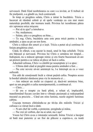 servească. Dată fiind neobrăzarea cu care s-a invitat, ar fi trebuit să
fie mulțumit, s-a gândit ea, încă contrariată.
În timp ce pregătea salata, Chris a intrat în bucătărie. Tricia a
încercat să rămână calmă și să spele verdeața cu cea mai mare
naturalețe posibilă, dar tremura toată. Privirea lui iscoditoare părea
să-i spioneze orice mișcare.
— Pot să te ajut? a întrebat-o.
— Nu. mulțumesc.
— Salata, știu s-o pregătesc eu bine…
— Te rog. Chris, bucătăria asta este prea mică pentru a lucra
amândoi, a spus ea pe un ton ferm.
Chris a ridicat din umeri și o ieșit. Tricia a putut să-și continue în
liniște pregătirea cinei.
Când, în sfârșit, s-au așezat la masă, unul în fața celuilalt. Tricia
era bățoasă și nervoasă. Privirea lui Chris o urmărea tot timpul…
Indispusă, nu a mâncat aproape nimic și era foarte bucuroasă că are
un pretext pentru a se ridica să plece să facă o cafea.
Aducând cafeaua, Chris i-a zâmbit pe neașteptate și i-a spus:
— Ultima dată când ai pregătit masa pentru amândoi a fast…
— Nu este nevoie să-mi amintești tu, l-a întrerupt ea cu o voce
sufocată.
Era atât de emoționată încât a vărsat puțină cafea. Noaptea aceea
la bordul iahtului rămăsese prea vie în memoria ei…
— Am mâncat un stufat cu ciuperci și, dacă-mi amintesc bine,
apoi eu am pregătit o cafea nemaipomenită, a continuat el.
— Chris…
— Și era o noapte cu lună plină, a reluat el, implacabil,
transformând fiecare cuvânt într-o vibrație pasionată și redeșteptând
trecutul cu precizie… Când am stins lumina, razele argintii luminau
cabina.
Ceșcuța tremura clătinându-se pe tăvița din mâinile Triciei și
cafeaua s-a vărsat încă o dată.
— N-am chef de vorbă, a protestat, ștergându-și mâna.
— Nu vrei să vorbim, dar nu ai uitat, nu-i așa?
Vocea lui Chris avea o intonație senzuală. Inima Triciei a început
să bată mai puternic și un fior de plăcere a cuprins-o, cu toată
 