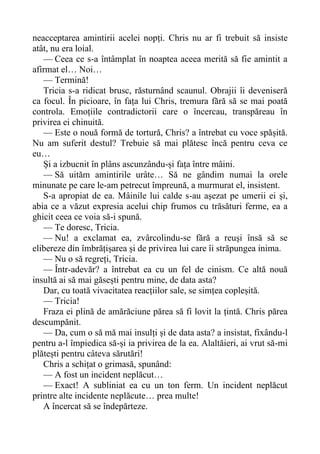 neacceptarea amintirii acelei nopți. Chris nu ar fi trebuit să insiste
atât, nu era loial.
— Ceea ce s-a întâmplat în noaptea aceea merită să fie amintit a
afirmat el… Noi…
— Termină!
Tricia s-a ridicat brusc, răsturnând scaunul. Obrajii îi deveniseră
ca focul. În picioare, în fața lui Chris, tremura fără să se mai poată
controla. Emoțiile contradictorii care o încercau, transpăreau în
privirea ei chinuită.
— Este o nouă formă de tortură, Chris? a întrebat cu voce spășită.
Nu am suferit destul? Trebuie să mai plătesc încă pentru ceva ce
eu…
Și a izbucnit în plâns ascunzându-și fața între mâini.
— Să uităm amintirile urâte… Să ne gândim numai la orele
minunate pe care le-am petrecut împreună, a murmurat el, insistent.
S-a apropiat de ea. Mâinile lui calde s-au așezat pe umerii ei și,
abia ce a văzut expresia acelui chip frumos cu trăsături ferme, ea a
ghicit ceea ce voia să-i spună.
— Te doresc, Tricia.
— Nu! a exclamat ea, zvârcolindu-se fără a reuși însă să se
elibereze din îmbrățișarea și de privirea lui care îi străpungea inima.
— Nu o să regreți, Tricia.
— Într-adevăr? a întrebat ea cu un fel de cinism. Ce altă nouă
insultă ai să mai găsești pentru mine, de data asta?
Dar, cu toată vivacitatea reacțiilor sale, se simțea copleșită.
— Tricia!
Fraza ei plină de amărăciune părea să fi lovit la țintă. Chris părea
descumpănit.
— Da, cum o să mă mai insulți și de data asta? a insistat, fixându-l
pentru a-l împiedica să-și ia privirea de la ea. Alaltăieri, ai vrut să-mi
plătești pentru câteva sărutări!
Chris a schițat o grimasă, spunând:
— A fost un incident neplăcut…
— Exact! A subliniat ea cu un ton ferm. Un incident neplăcut
printre alte incidente neplăcute… prea multe!
A încercat să se îndepărteze.
 