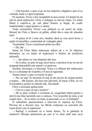 — Uită trecutul, a spus el pe un ton imperios, trăgând-o spre el cu
violență, încât i-a oprit respirația.
Pe moment, Tricia a fost incapabilă să mai reziste. Cu brațul lui de
oțel în jurul mijlocului, Chris o strângea ca într-un clește. Cu mâna
liberă a cuprins-o, pe sub părul frumos și bogat, de ceafă,
imobilizându-i capul pentru a o săruta.
Toate rezistentele Triciei s-au prăbușit ca un castel de nisip.
Sărutul lui Chris a făcut-o să gâfâie, aflată într-o stare de abandon
total.
— Ai putea să fii a mea aici, imediat, dacă aș vrea acest lucru, a
șoptit el triumfător, continuând să-i mângâie gâtul.
Tremurând, Tricia a murmurat printr-un oftat:
— Da, dar…
Inima lui Chris bătea nebunește alături de a ei. În rătăcirea
dorințelor, ea s-a forțat să regăsească o licărire de justificare
rațională.
— …dar mâine ne vom disprețui din nou.
— Eu te plac, nu poți să negi acest lucru, a declarat el pe un ton de
aroganță detestabilă care uneori i se potrivea.
Imediat, fascinația s-a întrerupt. Tricia s-a eliberat din strânsoarea
lui și s-a distanțat de el pentru a fi mai în siguranță.
Numai atunci a spus cu tremur în glas:
— Nu, nu neg! Ar însemna să neg că am nevoie de oxigen pentru
a respira… Mă rușinez, dar ăsta este adevărul. Și totuși, Chris, nu voi
fi niciodată o jucărie în mâinile tale. Niciodată!
Chris a încruntat sprâncenele.
— Cine ți-a spus că ești o jucărie?
— Mi se pare evident! a exclamat ea, exagerând mânia pentru a
stăvili mai bine lacrimile care o sufocau. Vrei să profiți de mine și de
corpul meu… Și cu mine, cu mine ca persoană, ce se va întâmpla?
O schimbare spectaculoasă a interveni în expresa lui Chris.
Privirea lui a devenit rece, iar fălcile scrâșneau cu convulsii din
cauza furiei care îl cuprinsese.
— Înțeleg! a exclamat cu o ironie feroce. Tu te gândești la
căsătorie! Micuțul patrimoniu pe care ți l-a lăsat tatăl meu nu-ți
 