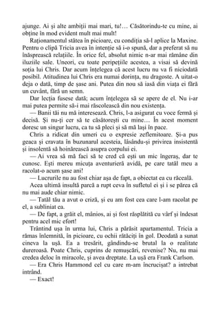 ajunge. Ai și alte ambiții mai mari, tu!… Căsătorindu-te cu mine, ai
obține în mod evident mult mai mult!
Raționamentul stătea în picioare, cu condiția să-l aplice la Maxine.
Pentru o clipă Tricia avea în intenție să i-o spună, dar a preferat să nu
înăsprească relațiile. În orice fel, absolut nimic n-ar mai rămâne din
iluziile sale. Uneori, cu toate peripețiile acestea, a visai să devină
soția lui Chris. Dar acum înțelegea că acest lucru nu va fi niciodată
posibil. Atitudinea lui Chris era numai dorința, nu dragoste. A uitat-o
deja o dată, timp de șase ani. Putea din nou să iasă din viața ei fără
un cuvânt, fără un semn.
Dar lecția fusese dată; acum înțelegea să se apere de el. Nu i-ar
mai putea permite să-i mai răscolească din nou existența.
— Banii tăi nu mă interesează. Chris, l-a asigurat cu voce fermă și
decisă. Și nu-ți cer să te căsătorești cu mine… În acest moment
doresc un singur lucru, ca tu să pleci și să mă lași în pace.
Chris a ridicat din umeri cu o expresie zeflemitoare. Și-a pus
geaca și cravata în buzunarul acesteia, lâsându-și privirea insistentă
și insolentă să hoinărească asupra corpului ei.
— Ai vrea să mă faci să te cred că ești un mic îngeraș, dar te
cunosc. Ești mereu micuța aventurieră avidă, pe care tatăl meu a
racolat-o acum șase ani!
— Lucrurile nu au fost chiar așa de fapt, a obiectat ea cu răceală.
Acea ultimă insultă parcă a rupt ceva în sufletul ei și i se părea că
nu mai aude chiar nimic.
— Tatăl tău a avut o criză, și eu am fost cea care l-am racolat pe
el, a subliniat ea.
— De fapt, a grăit el, mânios, ai și fost răsplătită cu vârf și îndesat
pentru acel mic efort!
Trântind ușa în urma lui, Chris a părăsit apartamentul. Tricia a
rămas înlemnită, în picioare, cu ochii rătăciți în gol. Deodată a sunat
cineva la ușă. Ea a tresărit, gândindu-se brutal la o realitate
dureroasă. Poate Chris, cuprins de remușcări, revenise? Nu, nu mai
credea deloc în miracole, și avea dreptate. La ușă era Frank Carlson.
— Era Chris Hammond cel cu care m-am încrucișat? a intrebat
intrând.
— Exact!
 