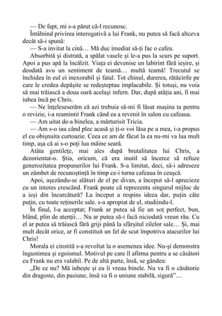 — De fapt, mi s-a părut că-l recunosc.
Întâlnind privirea interogativă a lui Frank, nu putea să facă altceva
decât să-i spună:
— S-a invitat la cină… Mă duc imediat să-ți fac o cafea.
Absorbită și distrată, a spălat vasele și le-a pus la scurs pe suport.
Apoi a pus apă la încălzit. Viața ei devenise un labirint fără ieșire, și
deodată avu un sentiment de teamă… multă teamă! Trecutul se
închidea în eul ei inexorabil și fatal. Tot chinul, durerea, rătăcirile pe
care le credea depășite se redeșteptau implacabile. Și totuși, nu voia
să mai trăiască a doua oară același infern. Dar, după atâția ani, îl mai
iubea încă pe Chris.
— Ne înțeleseserăm că azi trebuia să-mi fi lăsat mașina ta pentru
o revizie, i-a reamintit Frank când ea a revenit în salon cu cafeaua.
— Am uitat de-a binelea, a mărturisit Tricia.
— Am s-o iau când plec acasă și ți-o voi lăsa pe a mea, i-a propus
el cu obișnuita curtoazie. Ceea ce am de făcut la ea nu-mi va lua mult
timp, așa că ai s-o poți lua mâine seară.
Atâta gentilețe, mai ales după brutalitatea lui Chris, a
dezorientat-o. Știa, oricum, că era inutil să încerce să refuze
generozitatea propunerilor lui Frank. S-a limitat, deci, să-i adreseze
un zâmbet de recunoștință în timp ce-i turna cafeaua în ceașcă.
Apoi, așezându-se alături de el pe divan, a început să-l aprecieze
cu un interes crescând. Frank poate că reprezenta singurul mijloc de
a ieși din încurcătură? La început a respins ideea dar, puțin câte
puțin, cu toate reținerile sale. s-a apropiat de el, studiindu-l.
În final, l-a acceptat; Frank ar putea să fie un soț perfect, bun,
blând, plin de atenții… Nu ar putea să-i facă niciodată vreun rău. Cu
el ar putea să trăiască fără griji până la sfârșitul zilelor sale… Și, mai
mult decât orice, ar fi constituit un fel de scut împotriva atacurilor lui
Chris!
Morala ei cinstită s-a revoltat la o asemenea idee. Nu-și demonstra
îngustimea și egoismul. Motivul pe care îl afirma pentru a se căsători
cu Frank nu era valabil. Pe de altă parte, însă, se gândea:
„De ce nu? Mă iubește și eu îi vreau binele. Nu va fi o căsătorie
din dragoste, din pasiune, însă va fi o uniune stabilă, sigură”…
 
