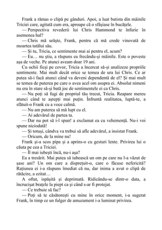 Frank a rămas o clipă pe gânduri. Apoi, a luat batista din mâinile
Triciei care, agitată cum era, aproape că o sfâșiase în bucățele.
— Perspectiva revederii lui Chris Hammond te înfurie în
asemenea hal?
— Chris mă urăște, Frank, pentru că mă crede vinovată de
moartea tatălui său.
— Și tu, Tricia, ce sentimente mai ai pentru el, acum?
— Eu… nu știu, a răspuns ea frecându-și mâinile. Este o poveste
așa de veche. Pe atunci aveam doar 19 ani.
Cu ochii ficși pe covor, Tricia a încercat să-și analizeze propriile
sentimente. Mai mult decât orice se temea de ura lui Chris. Ce ar
putea să-i facă atunci când va deveni dependentă de el? Și mai mult
se temea de puterea pe care o avea acel om asupra ei. Absolut nimeni
nu era în stare să-și bată joc de sentimentele ei ca Chris.
— Nu poți să fugi de propriul tău trecut, Tricia. Reapare mereu
atunci când te aștepți mai puțin. Înfruntă realitatea, luptă-te, a
sfătuit-o Frank cu a voce calmă.
— Nu am puterea să mă lupt cu el.
— Ai adevărul de partea ta.
— Dar nu pot să i-l spun! a exclamat ea cu vehemență. Nu-i voi
spune niciodată!
— Și totuși, cândva va trebui să afle adevărul, a insistat Frank.
— Oricum, de la mine nu!
Frank și-a scos pipa și a aprins-o cu gesturi lente. Privirea lui o
căuta pe cea a Triciei.
— Îl mai iubești încă, nu-i așa?
Ea a tresărit. Mai putea să iubească un om pe care nu l-a văzut de
șase ani? Un om care a disprețuit-o, care o făcuse nefericită?
Rațiunea ei i-a răspuns îmediat că nu, dar inima a avut o clipă de
rătăcire, a ezitat…
A oftat, ispășită și deprimată. Ridicându-se dintr-o data, a
încrucișat brațele la piept ca și când s-ar fi protejat.
— Ce trebuie să fac?
— Poți să te căsătorești cu mine în orice moment, i-a sugerat
Frank, în timp ce un fulger de amuzament i-a luminat privirea.
 
