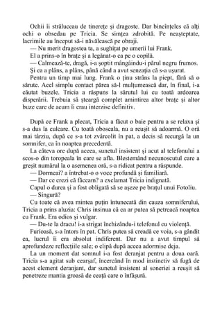Ochii îi străluceau de tinerețe și dragoste. Dar bineînțeles că alți
ochi o obsedau pe Tricia. Se simțea zdrobită. Pe neașteptate,
lacrimile au început să-i năvălească pe obraji.
— Nu merit dragostea ta, a sughițat pe umerii lui Frank.
El a prins-o în brațe și a legănat-o ca pe o copilă.
— Calmează-te, dragă, i-a șoptit mângâindu-i părul negru frumos.
Și ea a plâns, a plâns, până când a avut senzația că s-a ușurat.
Pentru un timp mai lung. Frank o ținu strâns la piept, fără să o
sărute. Acel simplu contact părea să-l mulțumească dar, în final, i-a
căutat buzele. Tricia a răspuns la sărutul lui cu toată ardoarea
disperării. Trebuia să șteargă complet amintirea altor brațe și altor
buze care de acum îi erau interzise definitiv.
După ce Frank a plecat, Tricia a făcut o baie pentru a se relaxa și
s-a dus la culcare. Cu toată oboseala, nu a reușit să adoarmă. O oră
mai târziu, după ce s-a tot zvârcolit în pat, a decis să recurgă la un
somnifer, ca în noaptea precedentă.
La câteva ore după aceea, sunetul insistent și acut al telefonului a
scos-o din toropeala în care se afla. Blestemând necunoscutul care a
greșit numărul la o asemenea oră, s-a ridicat pentru a răspunde.
— Dormeai? a întrebat-o o voce profundă și familiară.
— Dar ce crezi că făceam? a exclamat Tricia indignată.
Capul o durea și a fost obligată să se așeze pe brațul unui Fotoliu.
— Singură?
Cu toate că avea mintea puțin întunecată din cauza somniferului,
Tricia a prins aluzia: Chris insinua că ea ar putea să petreacă noaptea
cu Frank. Era odios și vulgar.
— Du-te la dracu! i-a strigat închizându-i telefonul cu violență.
Furioasă, s-a întors în pat. Chris putea să creadă ce voia, s-a gândit
ea, lucrul îi era absolut indiferent. Dar nu a avut timpul să
aprofundeze reflecțiile sale; o clipă după aceea adormise deja.
La un moment dat somnul i-a fost deranjat pentru a doua oară.
Tricia s-a agitat sub cearșaf, încercând în mod instinctiv să fugă de
acest element deranjant, dar sunetul insistent al soneriei a reușit să
penetreze mantia groasă de ceață care o înfășură.
 