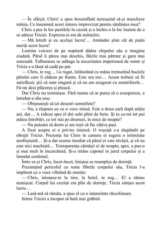 — În sfârșit, Chris! a spus bosumflată nereușind să-și mascheze
mânia. Ce înseamnă acest interes improvizat pentru sănătatea mea?
Chris a pus la loc pastilele în casetă și a închis-o la loc înainte de a
se adresa Triciei. Expresia ei era de neînțeles.
— Mă întreb și eu același lucru!… Amândoi știm cât de puțin
meriți acest lucru!
Lumina veiozei de pe noptieră dădea chipului său o imagina
ciudată. Părul îi părea mai deschis, fălcile mai pătrate și gura mai
senzuală. Tulburarea se adăuga la necesitatea imperioasă de somn și
Tricia s-a lăsat să cadă pe pat.
— Chris, te rog… l-a rugat, înlăturând cu mâna tremurând buclele
părului care îi cădeau pe frunte. Este ora trei… Acum trebuie să fii
satisfăcut; știi că sunt singură și că nu am exagerat cu somniferele…
Fă-mi deci plăcerea și pleacă.
Dar Chris nu terminase. Fără teama că ar putea să o exaspereze, a
întrebat-o din nou:
— Obișnuiești să iei deseori somnifere?
— Nu, a răspuns ea cu o voce stinsă. Este a doua oară după atâția
ani, dar… A ridicat spre el doi ochi plini de furie. Și tu ce-mi tot pui
atâtea întrebări, ce tot stai pe drumuri, la miez de noapte?
— Nu puteam să dorm și am ieșit să fac câțiva pași.
A fixat asupra ei o privire intensă. O roșeață s-a răspândit pe
obrajii Triciei. Prezența lui Chris în camera ei sugera o intimitate
neobișnuită… Și-a dat seama imediat că părul ei este răvășit, și că nu
este nici machiată… Transparența cămășii ei de noapte, apoi, a pus-o
și mai mult în încurcătură. Și-a strâns capotul in jurul corpului și a
înnodat cordonul.
Între ea și Chris, încet-încet, liniștea se reumplea de dorință.
Presimțind pericolul cu toate fibrele corpului său, Tricia l-a
implorat cu o voce vibrând de emoție:
— Chris, intoarce-te la tine, la hotel, te rog… El a rămas
nemișcat. Corpul lui excitat era plin de dorințe. Tricia simțea acest
lucru…
— Lasă-mă să rămân, a spus el cu o intensitate răscolitoare.
Inima Triciei a început să bată mai grăbită.
 