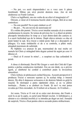 — Nu pot, s-a auzit răspunzându-i cu o voce care îi părea
înstrăinată. Măine am să-ți prezint demisia mea. Am să mă
căsătoresc cu Frank Carlson.
Chris s-a îngălbenit, sau era vorba de un efect al imaginației ei?
Oricum, a văzut că îi tremurau buzele când a strigat, fără să se mai
controleze:
— Nu este posibil! Nu te poți căsători cu el!
— Ba pot… Nu am nevoie de autorizația ta!
El a strâns din pumni. Tricia a avut imediat senzația că și-a semnat
condamnarea la moarte. Se temea de privirea lui. L-a observat printre
pleoapele întredeschise în timp ce a ieșit dintro-dată din camera ei.
L-a auzit închizând ușa de la intrare. După câteva minute s-a dus să
pună lanțul la ușă. Și-a trecut o mână peste față și o descoperii că
plângea. Cu toate strădaniile ei de a se controla, a plâns mult,
atingând maximum de suferință.
Pe bâjbâite s-a aruncat în pat, murmurând de mai multe ori
numele lui Chris și strângând între degete șoimul de argint pe cere i-l
dăruise el.
— Dacă ai fi crezut în mine!… a suspinat cu fața cufundată în
pernă.
A doua zi dimineață, David Mc Gregor a venit din Città del Capo
pentru a prelua conducerea instituției. Era un om tânăr, cu o privire
ageră, și zâmbetul lui cordial a contribuit puțin la înveselirea
atmosferei.
Chris trebuia să părăsească curând Knysna. Această perspectivă îi
producea Triciei a oarecare ușurare și, în același timp, o imensă
durere. De abia îi depusese scrisoarea ei de demisie bătută cu grijă la
mașină. În răstimpul a patru săptămâni chiar, și ea va părăsi
instituția… Pentru a se căsători cu Frank. Și nu-l va mai putea
revedea pe Chris niciodată. Ar fi trebuit să se bucure. Ar fi trebuit…
Joi seara, Tricia ar fi vrut să se culce mai devreme, dar Frank a
sosit la ea pe la șapte, cu aerul unui băiețel excitat. A îmbrățișat-o, a
sărutat-o cu o dorință insolită și i-a introdus pe deget un inel. Amuțită
de surpriză, Tricia a fixat pentru câteva secunde piatra strălucitoare.
 