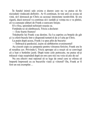 În fundul inimii sale exista o durere care nu va putea să fie
niciodată vindecată definitiv. Ar fi continuat, în toți anii ce aveau să
vină, să-l dorească pe Chris cu aceeași intensitate nestăvilită. Și era
sigură, dacă norocul va continua să-i surâdă și voința nu o va părăsi,
că va cunoaște alături de Frank o oarecare liniște.
El o fixa, spionând neliniștit reacția sa.
Forțându-se să zâmbească, Tricia a declarat:
— Este foarte frumos!
Trăsăturile lui Frank s-au destins. Ea l-a cuprins cu brațele de gât
și i-a oferit buzele într-o disperată tentativă de a-l uita pe Chris.
La puțin după aceea, Frank i-a spus plin de bucurie:
— Îmbracă-ți pardesiul, ieșim să sărbătorim evenimentul!
Au ciocnit cupe cu șampanie pentru viitoarea fericire; Frank era în
al nouălea cer. Privindu-l, Tricia aproape că a reușit să se convingă
că a luat o hotărâre justă. După toate cele petrecute, nu putea să-și
trăiască viața suspinând după un om care nici nu voia să știe de ea!
Nu era efectiv mai rațional să se lege de omul care se oferea să
împartă împreună cu ea bucuriile vieții și viitorul? Da, Frank ar fi
fost un soț exemplar…
 