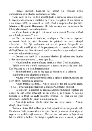 — Pleacă imediat! Lasă-mă să lucrez! I-a ordonat Chris
cufundându-se în studiul documentelor sale.
Ochii verzi ai fetei au fost străbătuți de o strălucire amenințătoare.
O senzație de obsesie a asaltat-o pe Tricia. I se părea că s-a întors în
ziua aceea caldă, de amiază de vară, când a surprins discuția între
Maxine și Benjamin Hammond. De data aceasta, ea i se opunea lui
Chris, dar atmosfera era chinuitoare.
— Vreau banii aceia și îi voi avea! s-a strâmbat Maxine uitând
complet de prezența Triciei.
— Nici nu vreau să vorbesc, a răspuns Chris cu o expresie
nedemnă. Nici tu, nici frumoasa ta prietenă nu aveți simțul
afacerilor… Să fiți mulțumite că pozați pentru fotografii ale
revistelor de modă și că vă împopoțonează la parada modei când
defilați! Nu te voi lăsa să arunci banii într-o afacere așa nesigură cum
este acel salon de frumusețe!
— Dar nu sunt banii tăi! a protestat Maxine. Și salonul este în plin
avânt în aceste momente… tu te opui la…
— Nu, salonul nu este o afacere bună, s-a răstit Chris exasperat.
Tricia, care era simplă spectatoare, a rămas mișcată de tonul lui.
Dar Maxine nu s-a lăsat impresionată.
— Sunt banii mei și am să fac ceea ce vreau cu ei! a urlat ea.
Supărarea altera chipul său grațios.
— Nu, nu te vei atinge de banii aceia, a spus el plictisit, făcând un
efort teribil pentru a se controla.
— Acum trebuie să plec… Am o întâlnire. Dă-mi dosarul acela,
Tricia… Unde am pus cheile de la mașină? a întrebat plictisit.
— Le am eu! l-a anunțat cu răceală Maxine fluturând legătura cu
cheile pe sub ochii extenuați ai lui Chris și ai Triciei. A deschis
borseta și a lăsat să cadă înăuntru brelocul cu chei cu un gest
dezinvolt. Un licăr de triumf i-a luminat ochii.
— Am să-ți restitui cheile când îmi vei scrie cecul… Asta-i,
dragă, fii rezonabil…
Tricia a rămas fără suflare și a fost nevoită să se sprijine de zid.
De data aceasta coșmarul a reînceput. Scena pe care o trăise deja se
repeta, cu o diferență oarecare: Maxine nu mai avea în fața ei un
bătrân slăbit și bolnav. În liniștea apăsătoare care a urmat, a privit
 