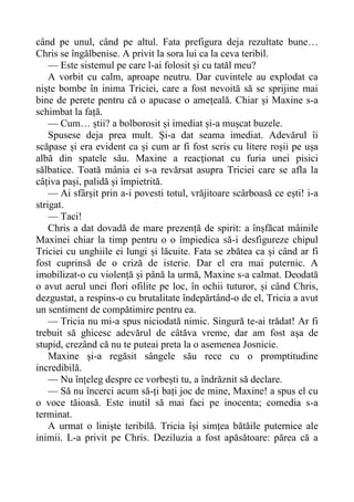 când pe unul, când pe altul. Fata prefigura deja rezultate bune…
Chris se îngălbenise. A privit la sora lui ca la ceva teribil.
— Este sistemul pe care l-ai folosit și cu tatăl meu?
A vorbit cu calm, aproape neutru. Dar cuvintele au explodat ca
niște bombe în inima Triciei, care a fost nevoită să se sprijine mai
bine de perete pentru că o apucase o amețeală. Chiar și Maxine s-a
schimbat la față.
— Cum… știi? a bolborosit și imediat și-a mușcat buzele.
Spusese deja prea mult. Și-a dat seama imediat. Adevărul îi
scăpase și era evident ca și cum ar fi fost scris cu litere roșii pe ușa
albă din spatele său. Maxine a reacționat cu furia unei pisici
sălbatice. Toată mânia ei s-a revărsat asupra Triciei care se afla la
câțiva pași, palidă și împietrită.
— Ai sfârșit prin a-i povesti totul, vrăjitoare scârboasă ce ești! i-a
strigat.
— Taci!
Chris a dat dovadă de mare prezență de spirit: a înșfăcat mâinile
Maxinei chiar la timp pentru o o împiedica să-i desfigureze chipul
Triciei cu unghiile ei lungi și lăcuite. Fata se zbătea ca și când ar fi
fost cuprinsă de o criză de isterie. Dar el era mai puternic. A
imobilizat-o cu violență și până la urmă, Maxine s-a calmat. Deodată
o avut aerul unei flori ofilite pe loc, în ochii tuturor, și când Chris,
dezgustat, a respins-o cu brutalitate îndepărtând-o de el, Tricia a avut
un sentiment de compătimire pentru ea.
— Tricia nu mi-a spus niciodată nimic. Singură te-ai trădat! Ar fi
trebuit să ghicesc adevărul de câtăva vreme, dar am fost așa de
stupid, crezând că nu te puteai preta la o asemenea Josnicie.
Maxine și-a regăsit sângele său rece cu o promptitudine
incredibilă.
— Nu înțeleg despre ce vorbești tu, a îndrăznit să declare.
— Să nu încerci acum să-ți bați joc de mine, Maxine! a spus el cu
o voce tăioasă. Este inutil să mai faci pe inocenta; comedia s-a
terminat.
A urmat o liniște teribilă. Tricia își simțea bătăile puternice ale
inimii. L-a privit pe Chris. Deziluzia a fost apăsătoare: părea că a
 