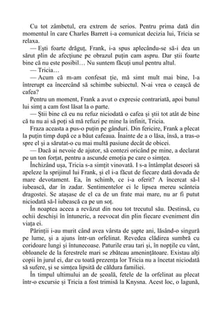 Cu tot zâmbetul, era extrem de serios. Pentru prima dată din
momentul în care Charles Barrett i-a comunicat decizia lui, Tricia se
relaxa.
— Ești foarte drăguț, Frank, i-a spus aplecându-se să-i dea un
sărut plin de afecțiune pe obrazul puțin cam aspru. Dar știi foarte
bine că nu este posibil… Nu suntem făcuți unul pentru altul.
— Tricia…
— Acum că m-am confesat ție, mă simt mult mai bine, l-a
întrerupt ea încercând să schimbe subiectul. N-ai vrea o ceașcă de
cafea?
Pentru un moment, Frank a avut o expresie contrariată, apoi bunul
lui simț a cam fost lăsat la o parte.
— Știi bine că eu nu refuz niciodată o cafea și știi tot atât de bine
că tu nu ai să poți să mă refuzi pe mine la infinit, Tricia.
Fraza aceasta a pus-o puțin pe gânduri. Din fericire, Frank a plecat
la puțin timp după ce a băut cafeaua. Înainte de a o lăsa, însă, a tras-o
spre el și a sărutat-o cu mai multă pasiune decât de obicei.
— Dacă ai nevoie de ajutor, să contezi oricând pe mine, a declarat
pe un ton forțat, pentru a ascunde emoția pe care o simțea.
Închizând ușa, Tricia s-a simțit vinovată. I s-a întâmplat deseori să
apeleze la sprijinul lui Frank, și el i-a făcut de fiecare dată dovada de
mare devotament. Ea, în schimb, ce i-a oferit? A încercat să-l
iubească, dar în zadar. Sentimentelor ei le lipsea mereu scânteia
dragostei. Se atașase de el ca de un frate mai mare, nu ar fi putut
niciodată să-l iubească ca pe un soț.
În noaptea aceea a revăzut din nou tot trecutul său. Destinsă, cu
ochii deschiși în întuneric, a reevocat din plin fiecare eveniment din
viața ei.
Părinții i-au murit când avea vârsta de șapte ani, lăsând-o singură
pe lume, și a ajuns într-un orfelinat. Revedea clădirea sumbră cu
coridoare lungi și întunecoase. Paturile erau tari și, în nopțile cu vânt,
obloanele de la ferestrele mari se zbăteau amenințătoare. Existau alți
copii în jurul ei, dar cu toată prezența lor Tricia nu a încetat niciodată
să sufere, și se simțea lipsită de căldura familiei.
În timpul ultimului an de școală, fetele de la orfelinat au plecat
într-o excursie și Tricia a fost trimisă la Knysna. Acest loc, o lagună,
 