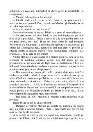 îmbătrânit cu zece ani. Văzându-l în starea aceea insuportabilă, l-a
compătimit.
— Mă duc în biroul meu, l-a anunțat.
— Rămâi unde ești! i-a cerut el. Privirea lui posomorâtă a
traversat-o ca un pumnal. Deci, i-a adresat Maxinei și a întrebat-o, cu
un calm impresionant:
— Atunci, tu ești cea care l-ai ucis?
Cu toate că acuzata nu era ea, Tricia nu a putut să nu se crispeze.
— Tu ești, pentru că voiai bani, tu care l-ai împiedicat pe tatăl
meu să-și ia pastilele!… Tricia, a reușit să ți le smulgă din mână dar
era prea târziu, nu-i așa? Și eu am intrat chiar în acel moment.
Privirea lui s-a întunecat și o suferință de neînvins s-a exteriorizat pe
chipul lui. Dumnezeul meu, acum totul îmi este clar! Ai profitat de
situație pentru a revărsa asupra Triciei răspunderea conduitei tale
criminale… Și eu care te-am crezut!
Atunci Maxine și-a dat seama că a pierdut jocul și, fără să se mai
preocupe să continue comedia aceea, și-a dat arama pe față
prezentându-se așa cum era de fapt: rece și răutăcioasă. Chris era
îndurerat descoperind că era a femeie care nu ceda nici un pas în fața
nimănui, totul pentru a-și atinge scopul.
— Din moment ce acum știi multe, merită să-ți spun totul! a
exclamat, plină de emfază. Am sperat mereu ca tu să te căsătorești cu
mine. Când am cunoscut-o pe Tricia, nu te încredeai defel în ea, așa
că nu aveam de ce să mă tem… Chiar și tu, ca și mine, păreai că nu o
apreciezi prea mult… Apoi, însă, mi-am dat seama că începeai să te
interesezi de ea. Nu am vrut moartea tatălui tău: am profitat numai de
ocazie pentru a o discredita definitiv pe Tricia în ochii tăi… Eram
foarte sigură de stratagema mea, a mărturisit.
— Ieși afară de aici, Maxine! a ordonat Chris fulgerând-o cu
privirea.
Tricia privea în gol cu un aer absent.
— Desigur! a replicat Maxine cu răceală și, ajungând în pragul
ușii, s-a oprit, a deschis borseta. Uitam… Iată cheile tale: nu voi mai
avea nevoie de ele niciodată.
Și cu aceste cuvinte, a ieșit cu capul sus, aruncându-i cheile pe
podea. Nici Chris, nici Tricia nu au schițat vreun gest pentru a le
 