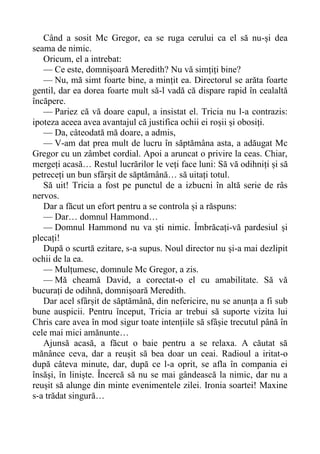 Când a sosit Mc Gregor, ea se ruga cerului ca el să nu-și dea
seama de nimic.
Oricum, el a intrebat:
— Ce este, domnișoară Meredith? Nu vă simțiți bine?
— Nu, mă simt foarte bine, a mințit ea. Directorul se arăta foarte
gentil, dar ea dorea foarte mult să-l vadă că dispare rapid în cealaltă
încăpere.
— Pariez că vă doare capul, a insistat el. Tricia nu l-a contrazis:
ipoteza aceea avea avantajul că justifica ochii ei roșii și obosiți.
— Da, câteodată mă doare, a admis,
— V-am dat prea mult de lucru în săptămâna asta, a adăugat Mc
Gregor cu un zâmbet cordial. Apoi a aruncat o privire la ceas. Chiar,
mergeți acasă… Restul lucrărilor le veți face luni: Să vă odihniți și să
petreceți un bun sfârșit de săptămână… să uitați totul.
Să uit! Tricia a fost pe punctul de a izbucni în altă serie de râs
nervos.
Dar a făcut un efort pentru a se controla și a răspuns:
— Dar… domnul Hammond…
— Domnul Hammond nu va ști nimic. Îmbrăcați-vă pardesiul și
plecați!
După o scurtă ezitare, s-a supus. Noul director nu și-a mai dezlipit
ochii de la ea.
— Mulțumesc, domnule Mc Gregor, a zis.
— Mă cheamă David, a corectat-o el cu amabilitate. Să vă
bucurați de odihnă, domnișoară Meredith.
Dar acel sfârșit de săptămână, din nefericire, nu se anunța a fi sub
bune auspicii. Pentru început, Tricia ar trebui să suporte vizita lui
Chris care avea în mod sigur toate intențiile să sfâșie trecutul până în
cele mai mici amănunte…
Ajunsă acasă, a făcut o baie pentru a se relaxa. A căutat să
mănânce ceva, dar a reușit să bea doar un ceai. Radioul a iritat-o
după câteva minute, dar, după ce l-a oprit, se afla în compania ei
însăși, în liniște. Încercă să nu se mai gândească la nimic, dar nu a
reușit să alunge din minte evenimentele zilei. Ironia soartei! Maxine
s-a trădat singură…
 