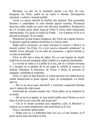 Răvășită, s-a dus iar în bucătărie pentru a-și face alt ceai.
Imaginea lui Chris, palid ca un mort, o obseda. Descoperind
adevărul, a suferit o traumă teribilă.
Tricia s-a așezat obosită în fotoliul său preferat. Prin geamurile
ferestrei a contemplat cu ochi distrați apusul soarelui. Pescărușii
descriau curbe ample pe cerul care devenea trandafiriu. Perspectiva
de a-l revedea peste puțin timp pe Chris îi strica toată frumusețea
spectacolului. S-a jucat cu inelul lui Frank… I-ar fi plăcut să fie și el
prezent la discuție. Îi era teamă.
Întunericul invada treptat încăperea, dar Tricia nu a aprins lumina.
A sprijinit capul de spătarul fotoliului și a închis ochii.
După câteva momente, un sunet insistent la sonerie a făcut-o să
tresară violent. Era Chris. Ce o să-i rezerve minutele următoare? se
întreba Tricia chinuită. Cu un oftat de resemnare, a aprins lumina și
s-a dus să deschidă.
Chris se afla într-o stare de plâns. Nu s-a mai îngrijit de ținută;
nodul de la cravată nearanjat, părul ciufulit și o expresie turmentată.
L-a invitat în salon și l-a poftit să ia loc, dar el o refuzat invitația
și a început să se plimbe de la un capăt la celălalt al camerei cu
mâinile înfundate în buzunare. Și Tricio a rămas în picioare în
așteptare, reținându-și respirația.
Chris s-a oprit în fața ferestrei și a lăsat privirea să-i rătăcească pe
strada întunecoasă și peste lagună. Apoi, pe neașteptate, s-a întors
spre ea.
— De ce nu mi-ai spus adevărul? a exclamat, acoperind distanța
care îi separa din câțiva pași.
Terorizată de violența tonului său, Tricia părea că se retrăsese în
ea însăși.
— De ce nu te-ai apărat, în ziua morții tatălui meu? Pentru ce m-ai
lăsat să cred că ești vinovată, toți acești ani?
— Cât ar fi contat cuvântul meu împotriva celui al Maxinei? a
replicat ea cu mare amărăciune, mai mult decât ar fi vrut.
Chris a încruntat sprâncenele.
— După ceea ce s-a întâmplat între noi cu o zi mai înainte, aș fi
putut să am mare încredere în tine.
 