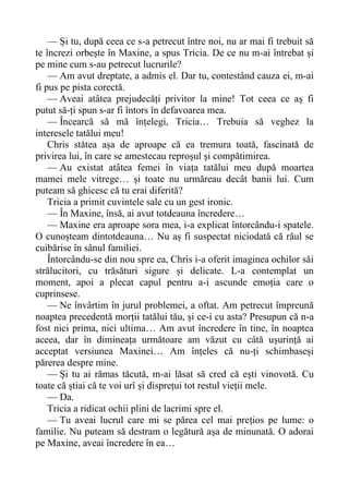 — Și tu, după ceea ce s-a petrecut între noi, nu ar mai fi trebuit să
te încrezi orbește în Maxine, a spus Tricia. De ce nu m-ai întrebat și
pe mine cum s-au petrecut lucrurile?
— Am avut dreptate, a admis el. Dar tu, contestând cauza ei, m-ai
fi pus pe pista corectă.
— Aveai atâtea prejudecăți privitor la mine! Tot ceea ce aș fi
putut să-ți spun s-ar fi întors în defavoarea mea.
— Încearcă să mă înțelegi, Tricia… Trebuia să veghez la
interesele tatălui meu!
Chris stătea așa de aproape că ea tremura toată, fascinată de
privirea lui, în care se amestecau reproșul și compătimirea.
— Au existat atâtea femei în viața tatălui meu după moartea
mamei mele vitrege… și toate nu urmăreau decât banii lui. Cum
puteam să ghicesc că tu erai diferită?
Tricia a primit cuvintele sale cu un gest ironic.
— În Maxine, însă, ai avut totdeauna încredere…
— Maxine era aproape sora mea, i-a explicat întorcându-i spatele.
O cunoșteam dintotdeauna… Nu aș fi suspectat niciodată că răul se
cuibărise în sânul familiei.
Întorcându-se din nou spre ea, Chris i-a oferit imaginea ochilor săi
strălucitori, cu trăsături sigure și delicate. L-a contemplat un
moment, apoi a plecat capul pentru a-i ascunde emoția care o
cuprinsese.
— Ne învârtim în jurul problemei, a oftat. Am petrecut împreună
noaptea precedentă morții tatălui tău, și ce-i cu asta? Presupun că n-a
fost nici prima, nici ultima… Am avut încredere în tine, în noaptea
aceea, dar în dimineața următoare am văzut cu câtă ușurință ai
acceptat versiunea Maxinei… Am înțeles că nu-ți schimbaseși
părerea despre mine.
— Și tu ai rămas tăcută, m-ai lăsat să cred că ești vinovotă. Cu
toate că știai că te voi urî și disprețui tot restul vieții mele.
— Da.
Tricia a ridicat ochii plini de lacrimi spre el.
— Tu aveai lucrul care mi se părea cel mai prețios pe lume: o
familie. Nu puteam să destram o legătură așa de minunată. O adorai
pe Maxine, aveai încredere în ea…
 