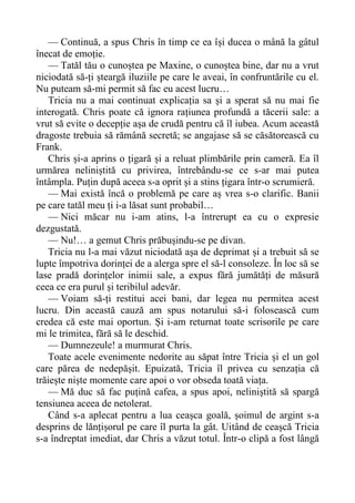 — Continuă, a spus Chris în timp ce ea își ducea o mână la gâtul
înecat de emoție.
— Tatăl tău o cunoștea pe Maxine, o cunoștea bine, dar nu a vrut
niciodată să-ți șteargă iluziile pe care le aveai, în confruntările cu el.
Nu puteam să-mi permit să fac eu acest lucru…
Tricia nu a mai continuat explicația sa și a sperat să nu mai fie
interogată. Chris poate că ignora rațiunea profundă a tăcerii sale: a
vrut să evite o decepție așa de crudă pentru că îl iubea. Acum această
dragoste trebuia să rămână secretă; se angajase să se căsătorească cu
Frank.
Chris și-a aprins o țigară și a reluat plimbările prin cameră. Ea îl
urmărea neliniștită cu privirea, întrebându-se ce s-ar mai putea
întâmpla. Puțin după aceea s-a oprit și a stins țigara într-o scrumieră.
— Mai există încă o problemă pe care aș vrea s-o clarific. Banii
pe care tatăl meu ți i-a lăsat sunt probabil…
— Nici măcar nu i-am atins, l-a întrerupt ea cu o expresie
dezgustată.
— Nu!… a gemut Chris prăbușindu-se pe divan.
Tricia nu l-a mai văzut niciodată așa de deprimat și a trebuit să se
lupte împotriva dorinței de a alerga spre el să-l consoleze. În loc să se
lase pradă dorințelor inimii sale, a expus fără jumătăți de măsură
ceea ce era purul și teribilul adevăr.
— Voiam să-ți restitui acei bani, dar legea nu permitea acest
lucru. Din această cauză am spus notarului să-i folosească cum
credea că este mai oportun. Și i-am returnat toate scrisorile pe care
mi le trimitea, fără să le deschid.
— Dumnezeule! a murmurat Chris.
Toate acele evenimente nedorite au săpat între Tricia și el un gol
care părea de nedepășit. Epuizată, Tricia îl privea cu senzația că
trăiește niște momente care apoi o vor obseda toată viața.
— Mă duc să fac puțină cafea, a spus apoi, neliniștită să spargă
tensiunea aceea de netolerat.
Când s-a aplecat pentru a lua ceașca goală, șoimul de argint s-a
desprins de lănțișorul pe care îl purta la gât. Uitând de ceașcă Tricia
s-a îndreptat imediat, dar Chris a văzut totul. Într-o clipă a fost lângă
 