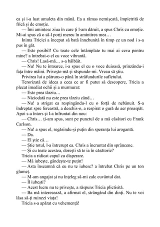 ea și i-a luat amuleta din mână. Ea a rămas nemișcată, împietrită de
frică și de emoție.
— Îmi amintesc ziua în care ți l-am dăruit, a spus Chris cu emoție.
Mi-ai spus că o să-l porți mereu în amintirea mea…
Inima Triciei a început să bată înnebunită în timp ce un nod i s-a
pus în găt.
— Este posibil! Cu toate cele întâmplate tu mai ai ceva pentru
mine? a întrebat-o el cu voce vibrantă.
— Chris! Lasă-mă… s-a bâlbâit.
— Nu! Nu te întoarce, i-a spus el cu o voce duioasă, prinzându-i
fața între mâini. Privește-mă și răspunde-mi. Vreau să știu.
Privirea lui a pătruns-o până în străfundurile sufletului.
Terorizată de ideea a ceea ce ar fi putut să descopere, Tricia a
plecat imediat ochii și a murmurat:
— Este prea târziu…
— Niciodată nu este prea târziu când…
— Nu! a strigat ea respingându-l cu o forță de nebănuit. S-a
îndreptat spre fereastră, a deschis-o, a respirat o gură de aer proaspăt.
Apoi s-a întors și l-a înfruntat din nou:
— Chris… ți-am spus, sunt pe punctul de a mă căsători cu Frank
Carlson.
— Nu! a spus el, regăsindu-și puțin din speranța lui arogantă.
— Da.
— El știe că…
— Știe totul, l-a întrerupt ea. Chris a încruntat din sprâncene.
— Și cu toate acestea, dorești să te ia în căsătorie?
Tricia a ridicat capul cu disperare.
— Mă iubește, gândește-te puțin!
— Asta înseamnă că eu nu te iubesc? a întrebat Chris pe un ton
glumeț.
— M-am angajat și nu înțeleg să-mi calc cuvântul dat.
— Îl iubești?
— Acest lucru nu te privește, a răspuns Tricia plictisită.
— Ba mă interesează, a afirmat el, strângând din dinți. Nu te voi
lăsa să-ți ruinezi viața!
Tricia s-a apărat cu vehemență!
 