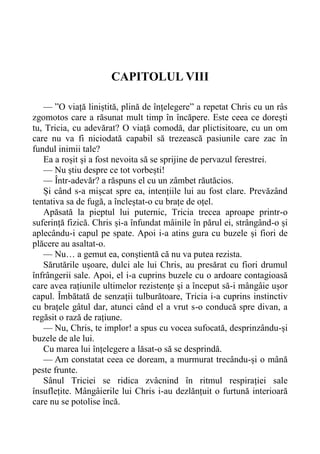 CAPITOLUL VIII
— ”O viață liniștită, plină de înțelegere” a repetat Chris cu un râs
zgomotos care a răsunat mult timp în încăpere. Este ceea ce dorești
tu, Tricia, cu adevărat? O viață comodă, dar plictisitoare, cu un om
care nu va fi niciodată capabil să trezească pasiunile care zac în
fundul inimii tale?
Ea a roșit și a fost nevoita să se sprijine de pervazul ferestrei.
— Nu știu despre ce tot vorbești!
— Într-adevăr? a răspuns el cu un zâmbet răutăcios.
Și când s-a mișcat spre ea, intențiile lui au fost clare. Prevăzând
tentativa sa de fugă, a încleștat-o cu brațe de oțel.
Apăsată la pieptul lui puternic, Tricia trecea aproape printr-o
suferință fizică. Chris și-a înfundat mâinile în părul ei, strângând-o și
aplecându-i capul pe spate. Apoi i-a atins gura cu buzele și fiori de
plăcere au asaltat-o.
— Nu… a gemut ea, conștientă că nu va putea rezista.
Sărutările ușoare, dulci ale lui Chris, au presărat cu fiori drumul
înfrângerii sale. Apoi, el i-a cuprins buzele cu o ardoare contagioasă
care avea rațiunile ultimelor rezistențe și a început să-i mângâie ușor
capul. Îmbătată de senzații tulburătoare, Tricia i-a cuprins instinctiv
cu brațele gâtul dar, atunci când el a vrut s-o conducă spre divan, a
regăsit o rază de rațiune.
— Nu, Chris, te implor! a spus cu vocea sufocată, desprinzându-și
buzele de ale lui.
Cu marea lui înțelegere a lăsat-o să se desprindă.
— Am constatat ceea ce doream, a murmurat trecându-și o mână
peste frunte.
Sânul Triciei se ridica zvâcnind în ritmul respirației sale
însuflețite. Mângâierile lui Chris i-au dezlănțuit o furtună interioară
care nu se potolise încă.
 