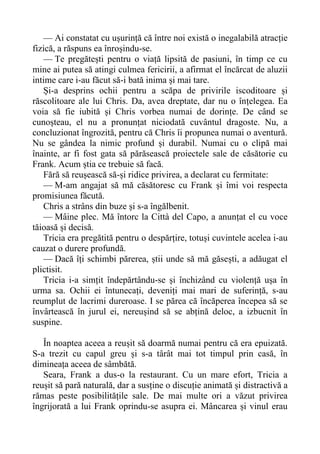 — Ai constatat cu ușurință că între noi există o inegalabilă atracție
fizică, a răspuns ea înroșindu-se.
— Te pregătești pentru o viață lipsită de pasiuni, în timp ce cu
mine ai putea să atingi culmea fericirii, a afirmat el încărcat de aluzii
intime care i-au făcut să-i bată inima și mai tare.
Și-a desprins ochii pentru a scăpa de privirile iscoditoare și
răscolitoare ale lui Chris. Da, avea dreptate, dar nu o înțelegea. Ea
voia să fie iubită și Chris vorbea numai de dorințe. De când se
cunoșteau, el nu a pronunțat niciodată cuvântul dragoste. Nu, a
concluzionat îngrozită, pentru că Chris îi propunea numai o aventură.
Nu se gândea la nimic profund și durabil. Numai cu o clipă mai
înainte, ar fi fost gata să părăsească proiectele sale de căsătorie cu
Frank. Acum știa ce trebuie să facă.
Fără să reușească să-și ridice privirea, a declarat cu fermitate:
— M-am angajat să mă căsătoresc cu Frank și îmi voi respecta
promisiunea făcută.
Chris a strâns din buze și s-a îngălbenit.
— Mâine plec. Mă întorc la Città del Capo, a anunțat el cu voce
tăioasă și decisă.
Tricia era pregătită pentru o despărțire, totuși cuvintele acelea i-au
cauzat o durere profundă.
— Dacă îți schimbi părerea, știi unde să mă găsești, a adăugat el
plictisit.
Tricia i-a simțit îndepărtându-se și închizând cu violență ușa în
urma sa. Ochii ei întunecați, deveniți mai mari de suferință, s-au
reumplut de lacrimi dureroase. I se părea că încăperea începea să se
învârtească în jurul ei, nereușind să se abțină deloc, a izbucnit în
suspine.
În noaptea aceea a reușit să doarmă numai pentru că era epuizată.
S-a trezit cu capul greu și s-a târât mai tot timpul prin casă, în
dimineața aceea de sâmbătă.
Seara, Frank a dus-o la restaurant. Cu un mare efort, Tricia a
reușit să pară naturală, dar a susține o discuție animată și distractivă a
rămas peste posibilitățile sale. De mai multe ori a văzut privirea
îngrijorată a lui Frank oprindu-se asupra ei. Mâncarea și vinul erau
 