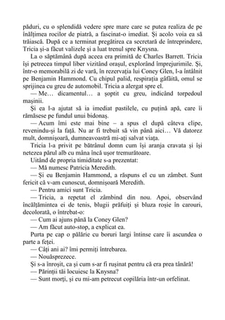 păduri, cu o splendidă vedere spre mare care se putea realiza de pe
înălțimea rocilor de piatră, a fascinat-o imediat. Și acolo voia ea să
trăiască. După ce a terminat pregătirea ca secretară de întreprindere,
Tricia și-a făcut valizele și a luat trenul spre Knysna.
La o săptămână după aceea era primită de Charles Barrett. Tricia
își petrecea timpul liber vizitând orașul, explorând împrejurimile. Și,
într-o memorabilă zi de vară, în rezervația lui Coney Glen, l-a întâlnit
pe Benjamin Hammond. Cu chipul palid, respirația gâfâită, omul se
sprijinea cu greu de automobil. Tricia a alergat spre el.
— Me… dicamentul… a șoptit cu greu, indicând torpedoul
mașinii.
Și ea l-a ajutat să ia imediat pastilele, cu puțină apă, care îi
rămăsese pe fundul unui bidonaș.
— Acum îmi este mai bine – a spus el după câteva clipe,
revenindu-și la față. Nu ar fi trebuit să vin până aici… Vă datorez
mult, domnișoară, dumneavoastră mi-ați salvat viața.
Tricia l-a privit pe bătrânul domn cum își aranja cravata și își
netezea părul alb cu mâna încă ușor tremurătoare.
Uitând de propria timiditate s-a prezentat:
— Mă numesc Patricia Meredith.
— Și eu Benjamin Hammond, a răspuns el cu un zâmbet. Sunt
fericit că v-am cunoscut, domnișoară Meredith.
— Pentru amici sunt Tricia.
— Tricia, a repetat el zâmbind din nou. Apoi, observând
încălțămintea ei de tenis, blugii prăfuiți și bluza roșie în carouri,
decolorată, o întrebat-o:
— Cum ai ajuns până la Coney Glen?
— Am făcut auto-stop, a explicat ea.
Purta pe cap o pălărie cu boruri largi întinse care îi ascundea o
parte a feței.
— Câți ani ai? îmi permiți întrebarea.
— Nouăsprezece.
Și s-a înroșit, ca și cum s-ar fi rușinat pentru că era prea tânără!
— Părinții tăi locuiesc la Knysna?
— Sunt morți, și eu mi-am petrecut copilăria într-un orfelinat.
 