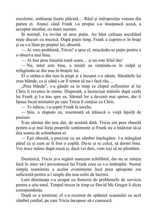 excelente, ambianța foarte plăcută… Răul și indispoziția veneau din
partea ei. Atunci când Frank i-a propus s-o însoțească acasă, a
acceptat imediat, cu mare ușurare.
Și normal, l-a invitat să urce puțin. Au băut cafeaua ascultând
niște discuri cu muzică. După puțin timp, Frank a cuprins-o în brațe
și ea s-a lăsat pe pieptul lui, absentă.
— Ai vreo problemă, Tricia? a spus el, mișcându-se puțin pentru a
o observa mal bine.
— Ai fost prea liniștită toată seara… și nu este felul tău!
— Nu, totul este bine, a mințit ea simțindu-se în culpă și
refugiindu-se din nou în brațele lui.
El a strâns-o din nou la piept și a început s-o sărute. Sărutările lui
erau blânde, ca și când s-ar fi temut să nu-i facă rău…
„Prea blânde”, s-a gândit ea in timp ce chipul zeflemitor al lui
Chris îi revenea în minte. Disperată, a încrucișat mâinile după ceafa
lui Frank și l-a tras spre ea. Sărutul lor a devenit mai aprins, dar îi
lipsea focul mistuitor pe care Tricia îl simțise cu Chris.
— Te iubesc, i-a șoptit Frank la ureche.
— Știu, a răspuns ea, resemnată să trăiască o viață lipsită de
pasiune.
S-au sărutat din nou dar, de această dată. Tricia era prea obosită
pentru a-și mai forța propriile sentimente și Frank nu a întârziat să-și
dea seama de schimbarea ei.
— Ești obosită, a precizat cu un zâmbet înțelegător. I-a mângâiat
părul ca și cum ar fi fost o copilă. Du-te și te culcă, să dormi bine.
Voi trece mâine după masă și, dacă vei dori, vom ieși să ne plimbăm.
Duminică, Tricia și-a regăsit oarecum echilibrul, dar nu se simțea
încă în stare să-i povestească lui Frank ceea ce s-a întâmplat. Numai
simpla reamintire a acelor evenimente încă prea apropiate era
suficientă pentru a-i umple din nou ochii de lacrimi.
Luni dimineața s-a ocupat cu frenezie de problemele de serviciu
pentru a uita totul. Timpul trecea în timp ce David Mc Gregor îi dicta
corespondența.
După ce a terminat, el s-a rezemat de spătarul scaunului cu acel
zâmbet cordial, pe care Tricia începuse să-i cunoască.
 
