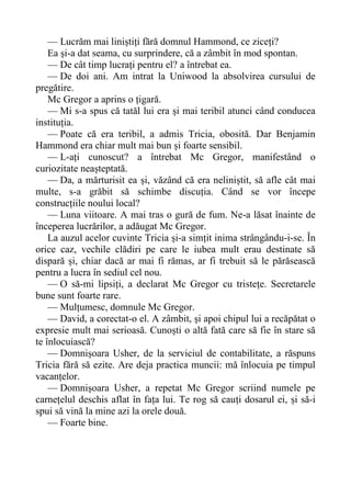 — Lucrăm mai liniștiți fără domnul Hammond, ce ziceți?
Ea și-a dat seama, cu surprindere, că a zâmbit în mod spontan.
— De cât timp lucrați pentru el? a întrebat ea.
— De doi ani. Am intrat la Uniwood la absolvirea cursului de
pregătire.
Mc Gregor a aprins o țigară.
— Mi s-a spus că tatăl lui era și mai teribil atunci când conducea
instituția.
— Poate că era teribil, a admis Tricia, obosită. Dar Benjamin
Hammond era chiar mult mai bun și foarte sensibil.
— L-ați cunoscut? a întrebat Mc Gregor, manifestând o
curiozitate neașteptată.
— Da, a mărturisit ea și, văzând că era neliniștit, să afle cât mai
multe, s-a grăbit să schimbe discuția. Când se vor începe
construcțiile noului local?
— Luna viitoare. A mai tras o gură de fum. Ne-a lăsat înainte de
începerea lucrărilor, a adăugat Mc Gregor.
La auzul acelor cuvinte Tricia și-a simțit inima strângându-i-se. În
orice caz, vechile clădiri pe care le iubea mult erau destinate să
dispară și, chiar dacă ar mai fi rămas, ar fi trebuit să le părăsească
pentru a lucra în sediul cel nou.
— O să-mi lipsiți, a declarat Mc Gregor cu tristețe. Secretarele
bune sunt foarte rare.
— Mulțumesc, domnule Mc Gregor.
— David, a corectat-o el. A zâmbit, și apoi chipul lui a recăpătat o
expresie mult mai serioasă. Cunoști o altă fată care să fie în stare să
te înlocuiască?
— Domnișoara Usher, de la serviciul de contabilitate, a răspuns
Tricia fără să ezite. Are deja practica muncii: mă înlocuia pe timpul
vacanțelor.
— Domnișoara Usher, a repetat Mc Gregor scriind numele pe
carnețelul deschis aflat în fața lui. Te rog să cauți dosarul ei, și să-i
spui să vină la mine azi la orele două.
— Foarte bine.
 
