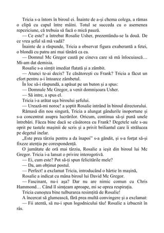 Tricia s-a întors în biroul ei. Înainte de a-și chema colega, a rămas
o clipă cu capul între mâini. Totul se succeda cu o asemenea
repeziciune, că trebuia să facă o mică pauză.
— Ce este? a întrebat Rosalie Usher, prezentându-se la două. De
ce vrea șeful să mă vadă?
Înainte de a răspunde, Tricia a observat figura exuberantă a fetei,
o blondă cu patru ani mai tânără ca ea.
— Domnul Mc Gregor caută pe cineva care să mă înlocuiască…
Mi-am dat demisia.
Rosalie s-a simțit imediat flatată și a zâmbit.
— Atunci te-ai decis? Te căsătorești cu Frank? Tricia a făcut un
efort pentru a-i întoarce zâmbetul.
În loc să-i răspundă, a apăsat pe un buton și a spus:
— Domnule Mc Gregor, a venit domnișoara Usher.
— Să intre, a spus el.
Tricia i-a arătat ușa biroului șefului.
— Urează-mi noroc! a șoptit Rosalie intrând în biroul directorului.
Rămasă din nou singură, Tricia a alungat gândurile inoportune și
s-a concentrat asupra lucrărilor. Oricum, continua să-și pună unele
întrebări. Făcea bine dacă se căsătorea cu Frank? Degetele sale s-au
oprit pe tastele mașinii de scris și a privit briliantul care îi strălucea
pe degetul inelar.
„Este prea târziu pentru a da înapoi” s-a gândit, și s-a forțat să-și
fixeze atenția pe corespondență.
O jumătate de oră mai târziu, Rosalie a ieșit din biroul lui Mc
Gregor. Tricia i-a lansat o privire interogotivă.
— Ei, cum este? Pot să-ți spun felicitările mele?
— Da, am obținut postul.
— Perfect! a exclamat Tricia, introducând o hârtie în mașină,
Rosalie a indicat cu mâna biroul lui David Mc Gregor.
— Fascinant, nu-i așa? Dar nu are nimic comun cu Chris
Hammond… Când îl simțeam aproape, mi se oprea respirația.
Tricia cunoștea bine tulburarea resimțită de Rosalie!
A încercat să glumească, fără prea multă convingere și a exclamat:
— Fii atentă, să nu-i spun logodnicului tău! Rosalie a izbucnit în
râs.
 