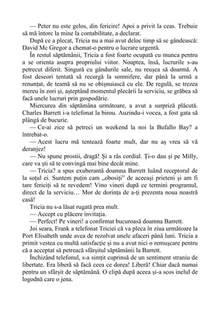 — Peter nu este gelos, din fericire! Apoi a privit la ceas. Trebuie
să mă întorc la mine la contabilitate, a declarat.
După ce a plecat, Tricia nu a mai avut deloc timp să se gândească:
David Mc Gregor a chemat-o pentru o lucrare urgentă.
În restul săptămânii, Tricia a fost foarte ocupată cu munca pentru
a se orienta asupra propriului viitor. Noaptea, însă, lucrurile s-au
petrecut diferit. Singură cu gândurile sale, nu reușea să doarmă. A
fost deseori tentată să recurgă la somnifere, dar până la urmă a
renunțat, de teamă să nu se obișnuiască cu ele. De regulă, se trezea
mereu în zori și, așteptând momentul plecării la serviciu, se grăbea să
facă unele lucruri prin gospodărie.
Miercurea din săptămâna următoare, a avut a surpriză plăcută.
Charles Barrett i-a telefonat la birou. Auzindu-i vocea, a fost gata să
plângă de bucurie.
— Ce-ai zice să petreci un weekend la noi la Bufallo Bay? a
întrebat-o.
— Acest lucru mă tentează foarte mult, dar nu aș vrea să vă
deranjez!
— Nu spune prostii, dragă! Și a râs cordial. Ți-o dau și pe Milly,
care va ști să te convingă mai bine decât mine.
— Tricia? a spus exuberantă doamna Barrett luând receptorul de
la soțul ei. Suntem puțin cam „obosiți” de aceeași prieteni și am fi
tare fericiți să te revedem! Vino vineri după ce termini programul,
direct de la serviciu… Mor de dorința de a-ți prezenta noua noastră
casă!
Tricia nu s-a lăsat rugată prea mult.
— Accept cu plăcere invitația.
— Perfect! Pe vineri! a confirmat bucuroasă doamna Barrett.
Joi seara, Frank a telefonat Triciei că va pleca în ziua următoare la
Port Elisabeth unde avea de rezolvat unele afaceri până luni. Tricia a
primit vestea cu multă satisfacție și nu a avut nici o remușcare pentru
că a acceptat să petreacă sfârșitul săptămânii la Barrett.
Închizând telefonul, s-a simțit cuprinsă de un sentiment straniu de
libertate. Era liberă să facă ceea ce dorea! Liberă! Chiar dacă numai
pentru un sfârșit de săptămână. O clipă după aceea și-a scos inelul de
logodnă care o jena.
 