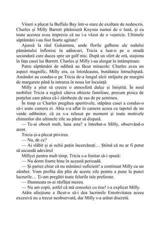 Vineri a plecat la Buffalo Bay într-o stare de exaltare de nedescris.
Charles și Milly Barrett părăsiseră Knysna numai de o lună, și cu
toate acestea avea impresia că nu i-a văzut de o veșnicie. Ultimele
săptămâni i-au fost foarte agitate!
Ajunsă la râul Gukamma, unde florile galbene ale rodului
pământului înfloresc în adâncuri, Tricia a luat-o pe o stradă
secundară care ducea spre un golf mic. După un sfert de oră, staționa
în fața casei lui Barrett. Charles și Milly i-au alergat în întâmpinare.
Patru săptămâni de odihnă au făcut miracole: Charles avea un
aspect magnific, Milly era, ca întotdeauna, bunătatea întruchipată.
Amândoi au condus-o pe Tricia de-a lungul aleii străjuite pe margini
de margarete până la intrarea în noua lor locuință.
Milly a știut să creeze o atmosferă dulce și liniștită. În noul
mobilier Tricia a regăsit câteva obiecte familiare, precum pisica de
porțelan care părea că-i zâmbește de sus de pe șemineu.
În timp ce Charles pregătea aperitivele, stăpâna casei a condus-o
să-i arate camera ei. Abia s-a aflat în camera aceea cu tapetul de un
verde odihnitor, că ea s-a relaxat pe moment și toate motivele
chinurilor din ultimele zile au părut să dispară.
— Te-ai obosit mult, luna asta? a întrebat-o Milly, observând-o
atent.
Tricia și-a plecat privirea.
— Nu, de ce?
— Ai slăbit și ai ochii puțin încercănați… Știind că nu ar fi putut
să ascundă adevărul
Millyei pentru mult timp, Tricia s-a limitat să-i spună:
— Nu dorm foarte bine în această perioadă.
— Și pariez chiar că nu mănânci suficient! a continuat Milly cu un
zâmbet. Vom profita din plin de aceste zile pentru a pune la punct
lucrurile… Ți-am pregătit toate felurile tale preferate.
— Dumneata m-ai răsfățat mereu.
— Nu am copii, astfel că mă consolez cu tine! i-a explicat Milly.
Atâta afecțiune a făcut-o să-i dea lacrimile Emotivitatea aceea
excesivă nu a trecut neobservată, dar Milly s-a arătat discretă.
 