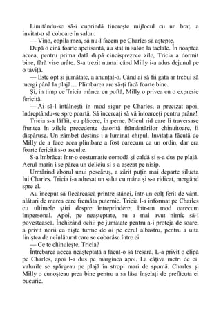 Limitându-se să-i cuprindă tinerește mijlocul cu un braț, a
invitat-o să coboare în salon:
— Vino, copila mea, să nu-l facem pe Charles să aștepte.
După o cină foarte apetisantă, au stat în salon la taclale. În noaptea
aceea, pentru prima dată după cincisprezece zile, Tricia a dormit
bine, fără vise urâte. S-a trezit numai când Milly i-a adus dejunul pe
o tăviță.
— Este opt și jumătate, a anunțat-o. Când ai să fii gata ar trebui să
mergi până la plajă… Plimbarea are să-ți facă foarte bine.
Și, in timp ce Tricia mânca cu poftă, Milly o privea cu o expresie
fericită.
— Ai să-l întâlnești în mod sigur pe Charles, a precizat apoi,
îndreptându-se spre poartă. Să încercați să vă întoarceți pentru prânz!
Tricia s-a lăfăit, cu plăcere, în perne. Micul rid care li traversase
fruntea în zilele precedente datorită frământărilor chinuitoare, îi
dispăruse. Un zâmbet destins i-a luminat chipul. Invitația făcută de
Milly de a face acea plimbare a fost oarecum ca un ordin, dar era
foarte fericită s-o asculte.
S-a îmbrăcat într-o costumație comodă și caldă și s-a dus pe plajă.
Aerul marin i se părea un deliciu și s-a așezat pe nisip.
Urmărind zborul unui pescăruș, a zărit puțin mai departe silueta
lui Charles. Tricia i-a adresat un salut cu mâna și s-a ridicat, mergând
spre el.
Au început să flecărească printre stânci, într-un colț ferit de vânt,
alături de marea care fremăta puternic. Tricia l-a informat pe Charles
cu ultimele știri despre întreprindere, într-un mod oarecum
impersonal. Apoi, pe neașteptate, nu a mai avut nimic să-i
povestească. Închizând ochii pe jumătate pentru a-i proteja de soare,
a privit norii ca niște turme de oi pe cerul albastru, pentru a uita
liniștea de neînlăturat care se coborâse între ei.
— Ce te chinuiește, Tricia?
Întrebarea aceea neașteptată a făcut-o să tresară. L-a privit o clipă
pe Charles, apoi l-a dus pe marginea apoi. La câțiva metri de ei,
valurile se spărgeau pe plajă în stropi mari de spumă. Charles și
Milly o cunoșteau prea bine pentru a sa lăsa înșelați de prefăcuta ei
bucurie.
 