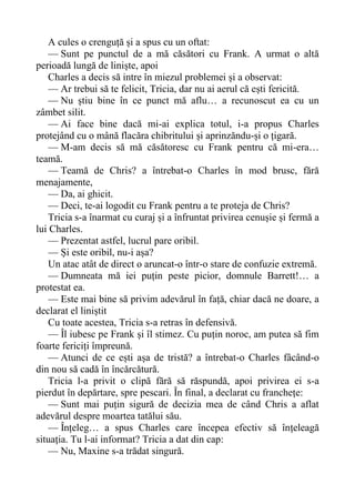 A cules o crenguță și a spus cu un oftat:
— Sunt pe punctul de a mă căsători cu Frank. A urmat o altă
perioadă lungă de liniște, apoi
Charles a decis să intre în miezul problemei și a observat:
— Ar trebui să te felicit, Tricia, dar nu ai aerul că ești fericită.
— Nu știu bine în ce punct mă aflu… a recunoscut ea cu un
zâmbet silit.
— Ai face bine dacă mi-ai explica totul, i-a propus Charles
protejând cu o mână flacăra chibritului și aprinzăndu-și o țigară.
— M-am decis să mă căsătoresc cu Frank pentru că mi-era…
teamă.
— Teamă de Chris? a întrebat-o Charles în mod brusc, fără
menajamente,
— Da, ai ghicit.
— Deci, te-ai logodit cu Frank pentru a te proteja de Chris?
Tricia s-a înarmat cu curaj și a înfruntat privirea cenușie și fermă a
lui Charles.
— Prezentat astfel, lucrul pare oribil.
— Și este oribil, nu-i așa?
Un atac atât de direct o aruncat-o într-o stare de confuzie extremă.
— Dumneata mă iei puțin peste picior, domnule Barrett!… a
protestat ea.
— Este mai bine să privim adevărul în față, chiar dacă ne doare, a
declarat el liniștit
Cu toate acestea, Tricia s-a retras în defensivă.
— Îl iubesc pe Frank și îl stimez. Cu puțin noroc, am putea să fim
foarte fericiți împreună.
— Atunci de ce ești așa de tristă? a întrebat-o Charles fâcând-o
din nou să cadă în încărcătură.
Tricia l-a privit o clipă fără să răspundă, apoi privirea ei s-a
pierdut în depărtare, spre pescari. În final, a declarat cu franchețe:
— Sunt mai puțin sigură de decizia mea de când Chris a aflat
adevărul despre moartea tatălui său.
— Înțeleg… a spus Charles care începea efectiv să înțeleagă
situația. Tu l-ai informat? Tricia a dat din cap:
— Nu, Maxine s-a trădat singură.
 
