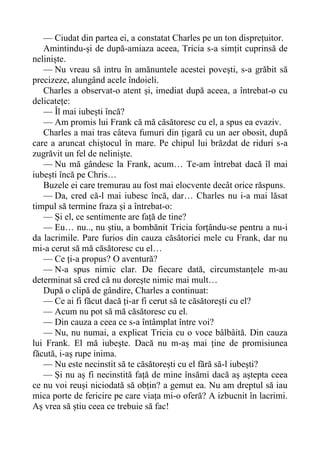 — Ciudat din partea ei, a constatat Charles pe un ton disprețuitor.
Amintindu-și de după-amiaza aceea, Tricia s-a simțit cuprinsă de
neliniște.
— Nu vreau să intru în amănuntele acestei povești, s-a grăbit să
precizeze, alungând acele îndoieli.
Charles a observat-o atent și, imediat după aceea, a întrebat-o cu
delicatețe:
— Îl mai iubești încă?
— Am promis lui Frank că mă căsătoresc cu el, a spus ea evaziv.
Charles a mai tras câteva fumuri din țigară cu un aer obosit, după
care a aruncat chiștocul în mare. Pe chipul lui brăzdat de riduri s-a
zugrăvit un fel de neliniște.
— Nu mă gândesc la Frank, acum… Te-am întrebat dacă îl mai
iubești încă pe Chris…
Buzele ei care tremurau au fost mai elocvente decât orice răspuns.
— Da, cred că-l mai iubesc încă, dar… Charles nu i-a mai lăsat
timpul să termine fraza și a întrebat-o:
— Și el, ce sentimente are față de tine?
— Eu… nu.., nu știu, a bombănit Tricia forțându-se pentru a nu-i
da lacrimile. Pare furios din cauza căsătoriei mele cu Frank, dar nu
mi-a cerut să mă căsătoresc cu el…
— Ce ți-a propus? O aventură?
— N-a spus nimic clar. De fiecare dată, circumstanțele m-au
determinat să cred că nu dorește nimic mai mult…
După o clipă de gândire, Charles a continuat:
— Ce ai fi făcut dacă ți-ar fi cerut să te căsătorești cu el?
— Acum nu pot să mă căsătoresc cu el.
— Din cauza a ceea ce s-a întâmplat între voi?
— Nu, nu numai, a explicat Tricia cu o voce bâlbâită. Din cauza
lui Frank. El mă iubește. Dacă nu m-aș mai ține de promisiunea
făcută, i-aș rupe inima.
— Nu este necinstit să te căsătorești cu el fără să-l iubești?
— Și nu aș fi necinstită față de mine însămi dacă aș aștepta ceea
ce nu voi reuși niciodată să obțin? a gemut ea. Nu am dreptul să iau
mica porte de fericire pe care viața mi-o oferă? A izbucnit în lacrimi.
Aș vrea să știu ceea ce trebuie să fac!
 