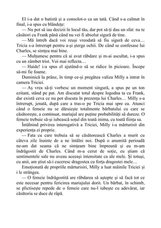 El i-a dat o batistă și a consolot-o ca un tată. Când s-a calmat în
final, i-a spus cu blândețe:
— Nu pot să iau decizii în locul tău, dar pot să-ți dau un sfat: nu te
căsători cu Frank până când nu vei fi absolut sigură de tine.
— Mă întreb dacă voi reuși vreodată să fiu sigură de ceva…
Tricia s-a întrerupt pentru a-și șterge ochii. De când se confesase lui
Charles, se simțea mai bine.
— Mulțumesc pentru că ai avut răbdare și m-ai ascultat, i-a spus
cu un zâmbet trist. Voi mai reflecta…
— Haide! i-a spus el ajutând-o să se ridice în picioare. Începe
să-mi fie foame.
Duminică la prânz, în timp ce-și pregătea valiza Milly a intrat în
camera Triciei.
— Aș vrea să-ți vorbesc un moment singură, a spus pe un ton
ezitant, stând pe pat. Am discutat totul despre logodna ta cu Frank,
dar există ceva ce nu pot discuta în prezența lui Charles… Milly s-a
întrerupt, jenată, după care a tras-o pe Tricia mai spre ea. Atunci
când o femeie nu se dăruiește totalmente bărbatului cu care se
căsătorește, a continuat, mariajul are puține probabilități să dureze. O
femeie trebuie să-și iubească soțul din toată inima, cu toată ființa sa.
Întâlnind privirea interogativă a Triciei, Milly i-a mărturisit din
experiența ei proprie.
— Fata cu care trebuia să se căsătorească Charles a murit cu
câteva zile înainte de a ne întâlni noi. După o anumită perioadă
ne-am dat seama că ne simțeam bine împreună și eu m-am
îndrăgostit de Charles. Când m-a cerut de soție, eu știam că
sentimentele sale nu aveau aceeași intensitate ca ale mele. Și totuși,
cu anii, am știut să-i cuceresc dragostea cu forța dragostei mele…
Emoționată de propriile mărturisiri, Milly a luat mâinile Triciei și
i le strângea.
— O femeie îndrăgostită are răbdarea să aștepte și să facă tot ce
este necesar pentru fericirea mariajului dorit. Un bărbat, în schimb,
se plictisește repede de o femeie care nu-l iubește cu adevărat, iar
căsătoria se duce de râpă.
 