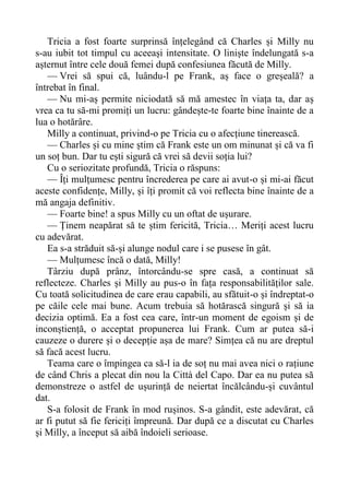 Tricia a fost foarte surprinsă înțelegând că Charles și Milly nu
s-au iubit tot timpul cu aceeași intensitate. O liniște îndelungată s-a
așternut între cele două femei după confesiunea făcută de Milly.
— Vrei să spui că, luându-l pe Frank, aș face o greșeală? a
întrebat în final.
— Nu mi-aș permite niciodată să mă amestec în viața ta, dar aș
vrea ca tu să-mi promiți un lucru: gândește-te foarte bine înainte de a
lua o hotărâre.
Milly a continuat, privind-o pe Tricia cu o afecțiune tinerească.
— Charles și cu mine știm că Frank este un om minunat și că va fi
un soț bun. Dar tu ești sigură că vrei să devii soția lui?
Cu o seriozitate profundă, Tricia o răspuns:
— Îți mulțumesc pentru încrederea pe care ai avut-o și mi-ai făcut
aceste confidențe, Milly, și îți promit că voi reflecta bine înainte de a
mă angaja definitiv.
— Foarte bine! a spus Milly cu un oftat de ușurare.
— Ținem neapărat să te știm fericită, Tricia… Meriți acest lucru
cu adevărat.
Ea s-a străduit să-și alunge nodul care i se pusese în gât.
— Mulțumesc încă o dată, Milly!
Târziu după prânz, întorcându-se spre casă, a continuat să
reflecteze. Charles și Milly au pus-o în fața responsabilităților sale.
Cu toată solicitudinea de care erau capabili, au sfătuit-o și îndreptat-o
pe căile cele mai bune. Acum trebuia să hotărască singură și să ia
decizia optimă. Ea a fost cea care, într-un moment de egoism și de
inconștiență, o acceptat propunerea lui Frank. Cum ar putea să-i
cauzeze o durere și o decepție așa de mare? Simțea că nu are dreptul
să facă acest lucru.
Teama care o împingea ca să-l ia de soț nu mai avea nici o rațiune
de când Chris a plecat din nou la Città del Capo. Dar ea nu putea să
demonstreze o astfel de ușurință de neiertat încălcându-și cuvântul
dat.
S-a folosit de Frank în mod rușinos. S-a gândit, este adevărat, că
ar fi putut să fie fericiți împreună. Dar după ce a discutat cu Charles
și Milly, a început să aibă îndoieli serioase.
 