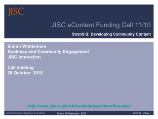 Joint Information Systems Committee Simon Whittemore - BCE 30/01/15 | | Slide 1
JISC eContent Funding Call 11/10
Strand B: Developing Community Content
Simon Whittemore
Business and Community Engagement
JISC Innovation
Call meeting
28 October 2010
http://www.jisc.ac.uk/whatwedo/programmes/bce.aspx
 