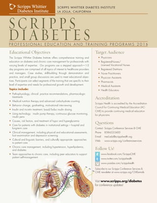 S C R I P P S W H I T T I E R D I A B E T E S I N S T I T U T E , L A J O L L A , C A L I F O R N I A 
Educational Objectives 
The Scripps Whittier Diabetes Institute offers comprehensive training and 
education on diabetes and chronic care management for professionals with 
varying levels of expertise. Our programs use a stepped approach—1-3 
day programs are comprised of all topics of interest to healthcare providers 
and managers. Case studies, skill-building through demonstration and 
practice, and small group discussions are used to meet educational objec-tives. 
Participants can select segments of the training that are specific to their 
level of expertise and needs for professional growth and development. 
Topics include: 
• Pathophysiology, clinical practice recommendations, pharmacologic 
treatments 
• Medical nutrition therapy and advanced carbohydrate counting 
• Behavior change, goal-setting, motivational interviewing 
• Insulin and incretin treatment; basal/bolus insulin dosing 
• Using technology: insulin pump therapy, continuous glucose monitoring, 
insulin pens 
• Causes, risk factors, and treatment of hypo- and hyperglycemia 
• Care for patients with diabetes in institutional settings – hospital and 
long-term care 
• Clinical management, including physical and educational assessments, 
foot examination and depression screening 
• Cultural and linguistic barriers, and culturally appropriate approaches 
to patient care 
• Chronic care management, including hypertension, hyperlipidemia, 
and diabetes 
• Team approaches to chronic care, including peer educators to support 
patient self-management 
Target Audience 
• Physicians 
• RegisteredNurses/ 
Licensed Vocational Nurses 
• Registered Dietitians 
• Nurse Practitioners 
• Physician Assistants 
• Pharmacists 
• Medical Assistants 
• Health Educators 
Accreditation 
Scripps Health is accredited by the Accreditation 
Council for Continuing Medical Education (AC-CME) 
to provide continuing medical education 
for physicians. 
Questions 
Contact Scripps Conference Services & CME 
Phone 858-652-5400 
E-mail med.edu@scrippshealth.org 
Web www.scripps.org/conferenceservices 
Follow Us! 
www.facebook.com/ScrippsCME 
www.twitter.com/scrippshealth 
www.youtube.com/scrippshealth 
Subscribe to our Scripps Conference Services & 
CME newsletter at www.scripps.org/CMEemails 
Visit www.scripps.org/diabetes 
for conference updates! 
Scripps Whittier 
Diabetes Institute 
SCRIPPS 
DIABETES 
SCRIPPS WHITTIER DIABETES INSTITUTE 
LA JOLLA, CALIFORNIA 
P R O F E S S I O N A L E D U C A T I O N A N D T R A I N I N G P R O G R A M S 2 0 1 5 

