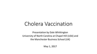 Cholera Vaccination
Presentation by Dale Whittington
University of North Carolina at Chapel Hill (USA) and
the Manchester Business School (UK)
May 1, 2017
 