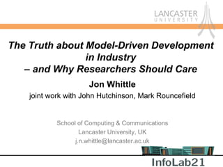 The Truth about Model-Driven Development
                in Industry
   – and Why Researchers Should Care
                      Jon Whittle
    joint work with John Hutchinson, Mark Rouncefield


            School of Computing & Communications
                    Lancaster University, UK
                  j.n.whittle@lancaster.ac.uk
 