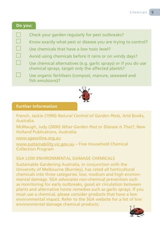 Chemicals   9


Do you:

      Check your garden regularly for pest outbreaks?
      Know exactly what pest or disease you are trying to control?
      Use chemicals that have a low toxic level?
      Avoid using chemicals before it rains or on windy days?
      Use chemical alternatives (e.g. garlic sprays) or if you do use
      chemical sprays, target only the affected plant/s?
      Use organic fertilisers (compost, manure, seaweed and
      fish emulsions)?




Further Information

French, Jackie (1990) Natural Control of Garden Pests, Arid Books,
Australia.
McMaugh, Judy (2000) What Garden Pest or Disease Is That?, New
Holland Publications, Australia.
www.sgaonline.org.au
www.sustainability.vic.gov.au – Free Household Chemical
Collection Program

SGA LOW ENVIRONMENTAL DAMAGE CHEMICALS
Sustainable Gardening Australia, in conjunction with the
University of Melbourne (Burnley), has rated all horticultural
chemicals into three categories: low, medium and high environ-
mental damage. SGA advocates non-chemical prevention such
as monitoring for early outbreaks, good air circulation between
plants and alternative home remedies such as garlic sprays. If you
must use a chemical, please consider products that have a low
environmental impact. Refer to the SGA website for a list of low
environmental damage chemical products.
 