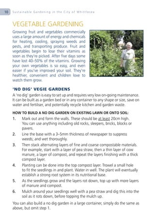 10   Sustainable Gardening in the City of Whittlesea



     VEGETABLE GARDENING
     Growing fruit and vegetables commercially
     uses a large amount of energy and chemicals
     for heating, cooling, spraying weeds and
     pests, and transporting produce. Fruit and
     vegetables begin to lose their vitamins as
     soon as they’re picked. After five days some
     have lost 40–50% of the vitamins. Growing
     your own vegetables is so easy, and even
     easier if you’ve improved your soil. They’re
     healthier, convenient and children love to
     watch them grow.

     ‘NO DIG’ VEGIE GARDENS
     A ‘no dig’ garden is easy to set up and requires very low on-going maintenance.
     It can be built as a garden bed or in any container to any shape or size, save on
     water and fertiliser, and potentially recycle kitchen and garden waste.
     HOW TO BUILD A NO DIG GARDEN ON EXISTING LAWN OR ONTO SOIL:
     1.    Mark out and form the walls. These should be at least 20cm high.
           You can use anything including old rocks, sleepers, bricks, blocks or
           pavers.
     2.    Line the base with a 3–5mm thickness of newspaper to suppress
           weeds; and wet thoroughly.
     3.    Then stack alternating layers of fine and coarse compostable materials.
           For example, start with a layer of pea straw, then a thin layer of cow
           manure, a layer of compost, and repeat the layers finishing with a thick
           compost layer.
     4.    Planting can be done into the top compost layer. Trowel a small hole
           to fit the seedlings in and plant. Water in well. The plant will eventually
           establish a strong root system in its nutritional base.
     5.    As the seedlings grow and the layers rot down, top up with more layers
           of manure and compost.
     6.    Mulch around your seedlings well with a pea straw and dig this into the
           soil as it rots down, before topping the mulch up.
     You can also build a no dig garden in a large container, simply do the same as
     above, but omit step 1.
 