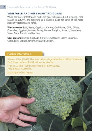 12   Sustainable Gardening in the City of Whittlesea


     VEGETABLE AND HERB PLANTING GUIDE:
     Warm season vegetables and herbs are generally planted out in spring, cool
     season in autumn. The following is a planting guide for some of the most
     popular vegetables and herbs.
     Warm season: Basil, Beans, Capsicum, Carrots, Cauliflower, Chilli, Chives,
     Cucumber, Eggplant, Lettuce, Parsley, Potato, Pumpkin, Spinach, Strawberry,
     Sweet Corn, Tomato and Zucchini.
     Cool season: Broccoli, Cabbage, Carrots, Cauliflower, Celery, Coriander,
     Garlic, Leek, Lettuce, Onions, Peas and Spinach.




     Further Information

     Blazey, Clive (1999) The Australian Vegetable Book: What’s New Is
     Old, New Holland Publications, Australia.
     French, Jackie (1993) Backyard Self-Sufficiency,
     Arid Books, Australia.
     www.sgaonline.org.au
 