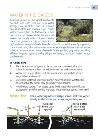 Water in the Garden      13


WATER IN THE GARDEN
Australia is one of the driest continents
on earth and each year our fresh water
storages are depleted due to reduced
annual rainfalls and increased per capita
water consumption. In Melbourne, it has
been predicted that our water demands will
exceed our supply within 15 years. Water
use in the garden is a major contributor to
high water consumption levels throughout the City of Whittlesea. By improving
the soil and using alternative water sources for the garden such as rain water
collected in tanks, storm water directed into the garden, grey water, installing
efficient irrigation systems and good garden design, significant water savings
can be made.

WATER TIPS
1. Plant local native indigenous plants or other non weed, drought
   tolerant species and lawn to reduce water use and maintenance.
2. Water the base of plants, not the leaves and use mulch to reduce
   evaporation and run-off.
3. Use a drip watering system or porous hose which cuts wastage by
   ensuring that the water only goes where it is needed.
4. Avoid micro-sprays. They waste up to 70% water through drift and
   evaporation and if the soil is mulched, water will not penetrate the soil.

Watering:          Deep watering of trees/large shrubs delivers water
                   slowly to the roots and encourages deep roots.
                                Agipipes                     Plastic bottle
                               filled with                     with base
                                  gravel                       removed
 